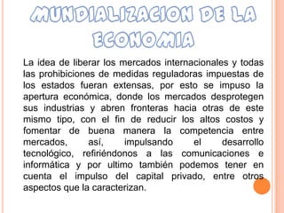 La idea de liberar los mercados internacionales y todas
las prohibiciones de medidas reguladoras impuestas de
los estados fueran extensas, por esto se impuso la
apertura económica, donde los mercados desprotegen
sus industrias y abren fronteras hacia otras de este
mismo tipo, con el fin de reducir los altos costos y
fomentar de buena manera la competencia entre
mercados,       así,    impulsando     el     desarrollo
tecnológico, refiriéndonos a las comunicaciones e
informática y por ultimo también podemos tener en
cuenta el impulso del capital privado, entre otros
aspectos que la caracterizan.
 