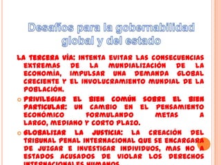 La tercera vía: intenta evitar las consecuencias
  extremas de la mundialización de la
  economía, impulsar una demanda global
  creciente y el involucramiento mundial de la
  población.
 Privilegiar el bien común sobre el bien
  particular: un cambio en el pensamiento
  económico       formulando        metas      a
  largo, mediano y corto plazo.
 Globalizar   la justicia: la creación del
  tribunal penal internacional que se encargara
  de juzgar e investigar individuos, mas no a
  estados acusados de violar los derechos
 