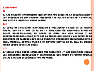 3. RESPONDE
A1
R/ las culturas extranjeras que entran por causa de la globalización y
las personas de una cultura diferente las pueden asimilar y adoptar,
por esto la identidad puede variar.
b. 2
R/ como un ciudadano, mentalizado e idealizado a salir de la propia
tierra, que en si por culpa de la globalización preferiría estar en
países desarrollados, en donde se pinta una vida mejor y no
subdesarrollados como este que ha tenido que sufrir y aun sufre de un
sinnúmero de factores que no le permiten progresar económicamente a
nivel mundial, además atado a un sistema capital en el cual el dinero
prima sobre todas las cosas
c. 3
R/ serian para poder satisfacer mis nesecidad , y los beneficios serian
las diferentes tecnologías y desarrollos que pueda disfrutar además
de las ganacias económicas por mi parte.
 