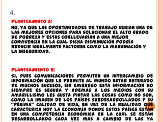 4.
PLANTEAMINTO A:
NO, ya que las oportunidades de trabajo serian una de
las mejores opciones para solucionar el alto grado
de pobreza y estas conllevarían a una mejor
convivencia en la cual dicha disminución podría
reducir igualmente factores como la marginación y
la inseguridad.


PLANTEAMIENTO B:
Si, pues comunicaciones permiten un intercambio de
información que le permite al mundo estar enterado
de muchos sucesos, sin embargo esta información no
siempre es segura y además a los medios con su
amarillismo les gusta pintar las cosas como no son,
como la imagen de los países subdesarrollados y su
“pésima” calidad de vida, en vez de la realidad que
caracteriza hoy la economía donde estos países están
en una competencia económica en la cual se están
desarrollando cada vez mas a cambio de las ya
 