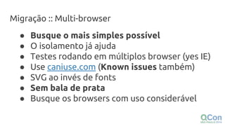 Migração :: Multi-browser
● Busque o mais simples possível
● O isolamento já ajuda
● Testes rodando em múltiplos browser (yes IE)
● Use caniuse.com (Known issues também)
● SVG ao invés de fonts
● Sem bala de prata
● Busque os browsers com uso considerável
 