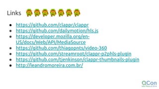 Links
● https://github.com/clappr/clappr
● https://github.com/dailymotion/hls.js
● https://developer.mozilla.org/en-
US/docs/Web/API/MediaSource
● https://github.com/thiagopnts/video-360
● https://github.com/streamroot/clappr-p2phls-plugin
● https://github.com/tjenkinson/clappr-thumbnails-plugin
● http://leandromoreira.com.br/
 