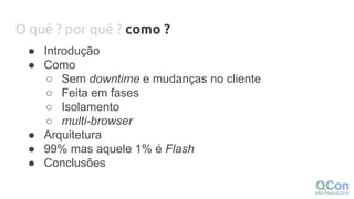 O quê ? por quê ? como ?
● Introdução
● Como
○ Sem downtime e mudanças no cliente
○ Feita em fases
○ Isolamento
○ multi-browser
● Arquitetura
● 99% mas aquele 1% é Flash
● Conclusões
 