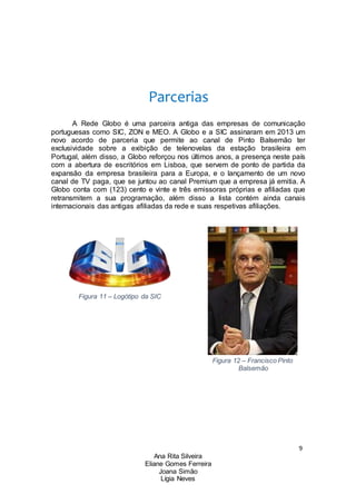 9
Ana Rita Silveira
Eliane Gomes Ferreira
Joana Simão
Lígia Neves
Parcerias
A Rede Globo é uma parceira antiga das empresas de comunicação
portuguesas como SIC, ZON e MEO. A Globo e a SIC assinaram em 2013 um
novo acordo de parceria que permite ao canal de Pinto Balsemão ter
exclusividade sobre a exibição de telenovelas da estação brasileira em
Portugal, além disso, a Globo reforçou nos últimos anos, a presença neste país
com a abertura de escritórios em Lisboa, que servem de ponto de partida da
expansão da empresa brasileira para a Europa, e o lançamento de um novo
canal de TV paga, que se juntou ao canal Premium que a empresa já emitia. A
Globo conta com (123) cento e vinte e três emissoras próprias e afiliadas que
retransmitem a sua programação, além disso a lista contém ainda canais
internacionais das antigas afiliadas da rede e suas respetivas afiliações.
Figura 11 – Logótipo da SIC
Figura 12 – Francisco Pinto
Balsemão
 