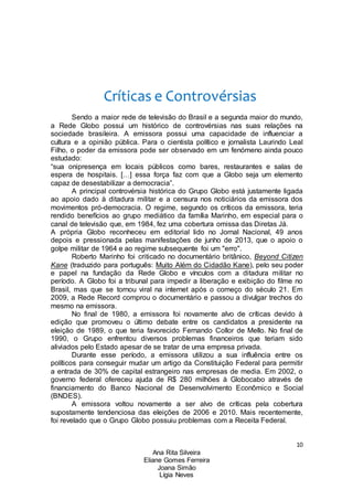 10
Ana Rita Silveira
Eliane Gomes Ferreira
Joana Simão
Lígia Neves
Críticas e Controvérsias
Sendo a maior rede de televisão do Brasil e a segunda maior do mundo,
a Rede Globo possui um histórico de controvérsias nas suas relações na
sociedade brasileira. A emissora possui uma capacidade de influenciar a
cultura e a opinião pública. Para o cientista político e jornalista Laurindo Leal
Filho, o poder da emissora pode ser observado em um fenómeno ainda pouco
estudado:
“sua onipresença em locais públicos como bares, restaurantes e salas de
espera de hospitais. […] essa força faz com que a Globo seja um elemento
capaz de desestabilizar a democracia”.
A principal controvérsia histórica do Grupo Globo está justamente ligada
ao apoio dado à ditadura militar e a censura nos noticiários da emissora dos
movimentos pró-democracia. O regime, segundo os críticos da emissora, teria
rendido benefícios ao grupo mediático da família Marinho, em especial para o
canal de televisão que, em 1984, fez uma cobertura omissa das Diretas Já.
A própria Globo reconheceu em editorial lido no Jornal Nacional, 49 anos
depois e pressionada pelas manifestações de junho de 2013, que o apoio o
golpe militar de 1964 e ao regime subsequente foi um "erro".
Roberto Marinho foi criticado no documentário britânico, Beyond Citizen
Kane (traduzido para português: Muito Além do Cidadão Kane), pelo seu poder
e papel na fundação da Rede Globo e vínculos com a ditadura militar no
período. A Globo foi a tribunal para impedir a liberação e exibição do filme no
Brasil, mas que se tornou viral na internet após o começo do século 21. Em
2009, a Rede Record comprou o documentário e passou a divulgar trechos do
mesmo na emissora.
No final de 1980, a emissora foi novamente alvo de críticas devido à
edição que promoveu o último debate entre os candidatos a presidente na
eleição de 1989, o que teria favorecido Fernando Collor de Mello. No final de
1990, o Grupo enfrentou diversos problemas financeiros que teriam sido
aliviados pelo Estado apesar de se tratar de uma empresa privada.
Durante esse período, a emissora utilizou a sua influência entre os
políticos para conseguir mudar um artigo da Constituição Federal para permitir
a entrada de 30% de capital estrangeiro nas empresas de media. Em 2002, o
governo federal ofereceu ajuda de R$ 280 milhões à Globocabo através de
financiamento do Banco Nacional de Desenvolvimento Econômico e Social
(BNDES).
A emissora voltou novamente a ser alvo de críticas pela cobertura
supostamente tendenciosa das eleições de 2006 e 2010. Mais recentemente,
foi revelado que o Grupo Globo possuiu problemas com a Receita Federal.
 