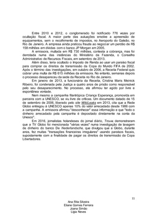 11
Ana Rita Silveira
Eliane Gomes Ferreira
Joana Simão
Lígia Neves
Entre 2010 e 2012, o conglomerado foi notificado 776 vezes por
ocultação fiscal. A maior parte das autuações envolve a apreensão de
equipamentos, sem o recolhimento de impostos, no Aeroporto do Galeão, no
Rio de Janeiro. A empresa ainda praticou fraude ao negociar um perdão de R$
158 milhões em dívidas com o banco JP Morgan em 2005.
A emissora, multada em R$ 730 milhões, contesta a cobrança, mas foi
derrotada numa das instâncias do Ministério da Fazenda, o Conselho
Administrativo de Recursos Fiscais, em setembro de 2013.
Além disso, teria ocultado o Imposto de Renda ao usar um paraíso fiscal
para comprar os direitos de transmissão da Copa do Mundo FIFA de 2002.
Após o término das investigações, em outubro de 2006, a Receita Federal quis
cobrar uma multa de R$ 615 milhões da emissora. No entanto, semanas depois
o processo desapareceu da sede da Receita no Rio de Janeiro.
Em janeiro de 2013, a funcionária da Receita, Cristina Maris Meinick
Ribeiro, foi condenada pela Justiça a quatro anos de prisão como responsável
pelo seu desaparecimento. No processo, ela afirmou ter agido por livre e
espontânea vontade.
Nem mesmo a campanha filantrópica Criança Esperança, promovida em
parceira com a UNESCO, se viu livre de críticas. Um documento datado de 15
de setembro de 2006, liberado pelo site WikiLeaks em 2013, cita que a Rede
Globo entregou à UNESCO apenas 10% do valor arrecadado desde 1986 com
a campanha. A emissora afirmou "desconhecer" essa informação e que "todo o
dinheiro arrecadado pela campanha é depositado diretamente na conta da
Unesco".
Em 2016, jornalistas holandeses do jornal diário, Trouw, demonstraram
que a TV Globo foi mencionada "várias vezes" numa investigação de lavagem
de dinheiro do banco De Nederlandsche, que divulgou que a Globo, durante
anos, fez muitas "transações financeiras irregulares" usando paraísos fiscais,
supostamente com a finalidade de pagar os direitos de transmissão da Copa
Libertadores.
 