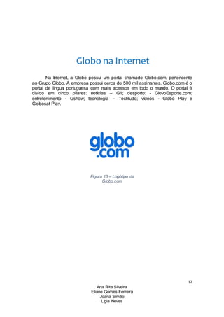 12
Ana Rita Silveira
Eliane Gomes Ferreira
Joana Simão
Lígia Neves
Globo na Internet
Na Internet, a Globo possui um portal chamado Globo.com, pertencente
ao Grupo Globo. A empresa possui cerca de 500 mil assinantes. Globo.com é o
portal de língua portuguesa com mais acessos em todo o mundo. O portal é
divido em cinco pilares: notícias – G1; desporto: - GlovoEsporte.com;
entretenimento - Gshow; tecnologia – Techtudo; vídeos - Globo Play e
Globosat Play.
Figura 13 – Logótipo da
Globo.com
 