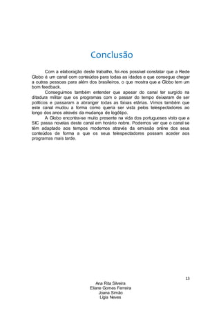 13
Ana Rita Silveira
Eliane Gomes Ferreira
Joana Simão
Lígia Neves
Conclusão
Com a elaboração deste trabalho, foi-nos possível constatar que a Rede
Globo é um canal com conteúdos para todas as idades e que consegue chegar
a outras pessoas para além dos brasileiros, o que mostra que a Globo tem um
bom feedback.
Conseguimos também entender que apesar do canal ter surgido na
ditadura militar que os programas com o passar do tempo deixaram de ser
políticos e passaram a abranger todas as faixas etárias. Vimos também que
este canal mudou a forma como queria ser vista pelos telespectadores ao
longo dos anos através da mudança de logótipo.
A Globo encontra-se muito presente na vida dos portugueses visto que a
SIC passa novelas deste canal em horário nobre. Podemos ver que o canal se
têm adaptado aos tempos modernos através da emissão online dos seus
conteúdos de forma a que os seus telespectadores possam aceder aos
programas mais tarde.
 