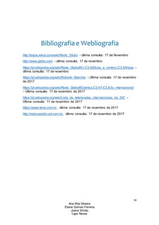 14
Ana Rita Silveira
Eliane Gomes Ferreira
Joana Simão
Lígia Neves
Bibliografiae Webliografia
http://logos.wikia.com/wiki/Rede_Globo - última consulta: 17 de Novembro
http://www.globo.com - última consulta: 17 de novembro
https://pt.wikipedia.org/wiki/Rede_Globo#Cr.C3.ADticas_e_controv.C3.A9rsias -
última consulta: 17 de novembro
https://pt.wikipedia.org/wiki/Roberto_Marinho - Última consulta: 17 de novembro
de 2017
https://pt.wikipedia.org/wiki/Rede_Globo#Distribui.C3.A7.C3.A3o_internacional
– Última consulta: 17 de novembro de 2017
https://pt.wikipedia.org/wiki/Lista_de_telenovelas_internacionais_da_SIC -
Última consulta: 17 de novembro de 2017
https://www.terra.com.br, última consulta: 17 de novembro de 2017
http://noticiasdatv.uol.com.br, último consulta: 17 de novembro de 2017
 