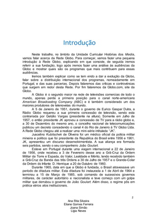 2
Ana Rita Silveira
Eliane Gomes Ferreira
Joana Simão
Lígia Neves
Introdução
Neste trabalho, no âmbito da Unidade Curricular Histórias dos Media,
vamos falar acerca da Rede Globo. Para começar, vamos fazer uma pequena
introdução à Rede Globo, explicando em que consiste, de seguida iremos
referir a sua fundação, logo após iremos fazer uma análise às audiências da
Globo e mostrar quais são os programas que mais contribuem para essas
audiências.
Iremos também explicar como se tem vindo a dar a evolução da Globo,
falar sobre a distribuição internacional dos programas, nomeadamente em
Portugal, e das suas parcerias. Depois falaremos das críticas e controvérsias
que surgem em redor desta Rede. Por fim falaremos da Globo.com, site da
Globo.
A Globo é o segundo maior na rede de televisões comercias de todo o
mundo, apenas perde a primeira posição para o canal norte-americano
American Broadcasting Company (ABC) e é também considerado um dos
maiores produtores de telenovelas do mundo.
A 5 de Janeiro de 1951, durante o governo de Eurico Gaspar Dutra, a
Rádio Globo requereu a sua primeira concessão de televisão, sendo esta
contrariada por Getúlio Vargas (presidente na altura). Somente em Julho de
1957, o então presidente JK aprovou a concessão de TV para a rádio globo e,
a 30 de Dezembro do mesmo ano, o concelho nacional de telecomunicações
publicou um decreto concedendo o canal 4 do Rio de Janeiro à TV Globo Ltda.
A Rede Globo chegou até a realizar uma mini-série intitulada “JK”.
Juscelino Kubitschek de Oliveira foi um médico oficial da polícia militar
mineira e politico que foi presidente da Republica do Brasil entre 1956 e 1961.
JK, apresentou um discurso desenvolvimentista. A sua aliança era formada
seis partidos, sendo o seu companheiro João Goulart.
Esteve em Portugal durante uma viagem internacional a 22 de Janeiro
de 1956, onde recebeu a 3 de Fevereiro desse ano a Grã-Cruz da Ordem
Militar da Torre e Espada, do Valor, Lealdade e Mérito, tendo recebido também
a Grã-Cruz da Banda das três Ordens a 30 de Julho de 1957 e o Grande-Colar
da Ordem do Infante D. Henrique a 20 de Outubro de 1960.
Durante 1965, data em que a Globo é fundada, o Brasil atravessava um
período de ditadura militar. Esta ditadura foi instaurada a 1 de Abril de 1964 e
terminou a 15 de Março de 1985, sob comando de sucessivos governos
militares, de carácter autoritário e nacionalista e teve começo com um golpe
militar que derrubou o governo de João Goulart. Além disso, o regime pôs em
prática vários atos institucionais.
 