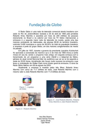 3
Ana Rita Silveira
Eliane Gomes Ferreira
Joana Simão
Lígia Neves
Fundação da Globo
A Rede Globo é uma rede de televisão comercial aberta brasileira com
sede no Rio de Janeiro/Brasil, fundada a 26 de abril de 1965 pelo jornalista
Roberto Irineu Marinho e assistida por mais de 200 milhões de pessoas
diariamente no Brasil e no exterior por meio da TV Globo internacional, a
emissora é a segunda maior rede de televisão do mundo, sendo uma das
maiores produtoras de telenovelas, ela alcança 98,56 do território brasileiro,
cobrindo 5.490 municípios e cerca de 99.55% do total da população brasileira,
a empresa é parte do grupo Globo, um dos maiores conglomerados de media
do planeta.
Em julho de 1957, durante o governo do presidente Juscelino Kubitschek
foi aprovada a concessão da mesma e já a 2 de maio de 1965 iniciou a santa
missa em seu lar, sendo o programa mais antigo; em seguida começou com a
transmissão de um programa e uma série infantil e o telejornal da Globo,
génese do atual Jornal Nacional líder de audiência que vai ao ar de segunda a
sexta às 20:00 horas. Inicialmente não houve muito sucesso na emissora o que
levou a contratação de Walter Clark como diretor geral da emissora. O dono da
Rede Globo faleceu em 06 de agosto de 2003.
Atualmente a empresa é mantida pelos três filhos; Roberto Irineu
Marinho com cerca de 11,7 bilhões de reais, José Roberto Marinho com o
mesmo valor e João Roberto Marinho com 11,4 bilhões de reais.
Figura 1 – Logótipo
da Globo
Figura 3 – José Roberto Marinho, Roberto
Irineu Marinho e João Roberto Marinho
Figura 2 – Roberto Marinho
 