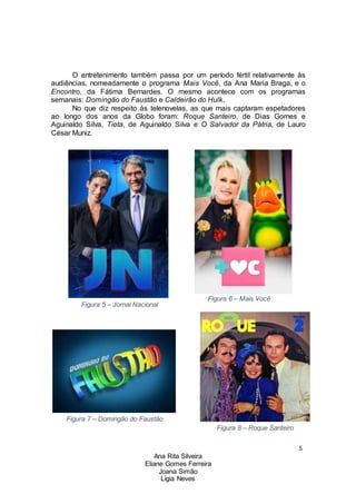 5
Ana Rita Silveira
Eliane Gomes Ferreira
Joana Simão
Lígia Neves
O entretenimento também passa por um período fértil relativamente às
audiências, nomeadamente o programa Mais Você, da Ana Maria Braga, e o
Encontro, da Fátima Bernardes. O mesmo acontece com os programas
semanais: Domingão do Faustão e Caldeirão do Hulk.
No que diz respeito às telenovelas, as que mais captaram espetadores
ao longo dos anos da Globo foram: Roque Santeiro, de Dias Gomes e
Aguinaldo Silva, Tieta, de Aguinaldo Silva e O Salvador da Pátria, de Lauro
César Muniz.
Figura 5 – Jornal Nacional
Figura 7 – Domingão do Faustão
Figura 6 – Mais Você
Figura 8 – Roque Santeiro
 