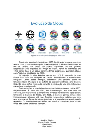 6
Ana Rita Silveira
Eliane Gomes Ferreira
Joana Simão
Lígia Neves
Evolução da Globo
Figura 9 – Evolução dos logótipos da Globo
O primeiro logotipo foi criado em 1965. Inicialmente era uma rosa-dos-
ventos, cujas pontas remetem para o número quatro, o número da emissora no
Rio de Janeiro. Foi criado por Aloísio Magalhães, um dos grandes
responsáveis pela expansão do design no Brasil. Porém foi substituído em
1966, dando lugar a um círculo com três linhas geográficas, que fazem alusão
a um "globo", e foi utilizado até 1975.
O conceito do atual logotipo nasceu em 1976. É composto de uma
esfera azul com um retângulo de cantos arredondados e extremidades
desiguais. Dentro desse retângulo, assenta-se uma pequena esfera de
tamanho médio. O projeto é de autoria do designer austríaco Hans Donner.
Segundo ele, a esfera representa o mundo, e o retângulo, uma tela de televisão
que exibe o próprio mundo.
Duas variações acinzentadas da marca substituíram-na em 1981 e 1983,
respetivamente. A partir de 1985, em comemoração aos vinte anos da
emissora, seu logotipo era o número vinte metálico tridimensional cujas laterais
formavam o logotipo da Globo. Em 1988, o logotipo ganhou formas mais
tridimensionais, utilizadas até hoje. Consiste numa esfera metálica oca, com
uma abertura em forma da tela de televisão, e a segunda esfera posicionada
no centro. Do lado de dentro da esfera, um mosaico formam um espectro nas
cores azul, verde, amarelo e vermelho.
 