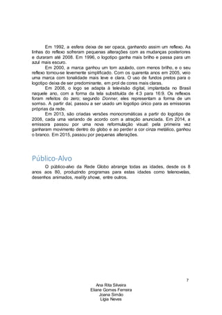 7
Ana Rita Silveira
Eliane Gomes Ferreira
Joana Simão
Lígia Neves
Em 1992, a esfera deixa de ser opaca, ganhando assim um reflexo. As
linhas do reflexo sofreram pequenas alterações com as mudanças posteriores
e duraram até 2008. Em 1996, o logotipo ganha mais brilho e passa para um
azul mais escuro.
Em 2000, a marca ganhou um tom azulado, com menos brilho, e o seu
reflexo tornou-se levemente simplificado. Com os quarenta anos em 2005, veio
uma marca com tonalidade mais leve e clara. O uso de fundos pretos para o
logotipo deixa de ser predominante, em prol de cores mais claras.
Em 2008, o logo se adapta à televisão digital, implantada no Brasil
naquele ano, com a forma da tela substituída de 4:3 para 16:9. Os reflexos
foram refeitos do zero; segundo Donner, eles representam a forma de um
sorriso. A partir daí, passou a ser usado um logotipo único para as emissoras
próprias da rede.
Em 2013, são criadas versões monocromáticas a partir do logotipo de
2008, cada uma variando de acordo com a atração anunciada. Em 2014, a
emissora passou por uma nova reformulação visual: pela primeira vez
ganharam movimento dentro do globo e ao perder a cor cinza metálico, ganhou
o branco. Em 2015, passou por pequenas alterações.
Público-Alvo
O público-alvo da Rede Globo abrange todas as idades, desde os 8
anos aos 80, produzindo programas para estas idades como telenovelas,
desenhos animados, reality shows, entre outros.
 
