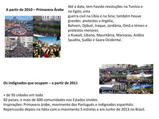 A partir de 2010 – Primavera Árabe
Até a data, tem havido revoluções na Tunísia e
no Egito, uma
guerra civil na Líbia e na Síria; também houve
grandes protestos a Argélia,
Bahrein, Djibuti, Iraque, Jordânia, Omã e Iémen e
protestos menores
o Kuwait, Líbano, Mauritânia, Marrocos, Arábia
Saudita, Sudão e Saara Ocidental.
+ de 95 cidades em todo
82 países, e mais de 600 comunidades nos Estados Unidos.
Inspirações: Primavera árabe, movimento dos Português e indignados espanhóis.
Repercussão depois na Itália com o movimento 5 estrelas e em Junho de 2013 no Brasil.
Os indignados que ocupam – a partir de 2011
 