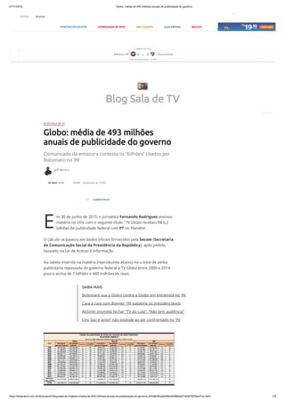 07/11/2018 Globo: média de 493 milhões anuais de publicidade do governo
https://www.terra.com.br/diversao/tv/blog-sala-de-tv/globo-media-de-493-milhoes-anuais-de-publicidade-do-governo,243d63f2ca2d46e3e588fad27afc67923lanl7uh.html 1/5
Jeff Benício
50 COMENTÁRIOS
E
BLOG SALA DE TV
Globo: média de 493 milhões
anuais de publicidade do governo
Comunicado da emissora contesta os “bilhões” citados por
Bolsonaro no ‘JN’
30 AGO 2018 11h29 atualizado às 11h43
m 30 de junho de 2015, o jornalista Fernando Rodrigues assinou
matéria no UOL com o seguinte título: ‘TV Globo recebeu R$ 6,2
bilhões de publicidade federal com PT no Planalto’.
O cálculo se baseou em dados oﬁciais fornecidos pela Secom (Secretaria
de Comunicação Social da Presidência da República), após pedido
baseado na Lei de Acesso à Informação.
Na tabela inserida na matéria (reproduzida abaixo) há o total de verba
publicitária repassada do governo federal à TV Globo entre 2000 e 2014:
pouco acima de 7 bilhões e 400 milhões de reais.
SAIBA MAIS
Bolsonaro usa a Globo contra a Globo em entrevista no 'JN'
Cara a cara com Bonner: ‘JN’ sabatina os presidenciáveis
Alckmin promete fechar “TV do Lula”: “Não tem audiência”
Ciro ‘paz e amor’ não explode ao ser confrontado no ‘JN’
1 evento ao vivo
Atlético-PR 0 X 0 Fluminense
Copa Sul-Americana - 21h45
Blog Sala de TV
Foto: iStock
CONSTRUTOR DE SITES HOSPEDAGEM DE SITES MAIL GIGANTE LOJA VIRTUAL BACKUP
MENU buscar
1
 