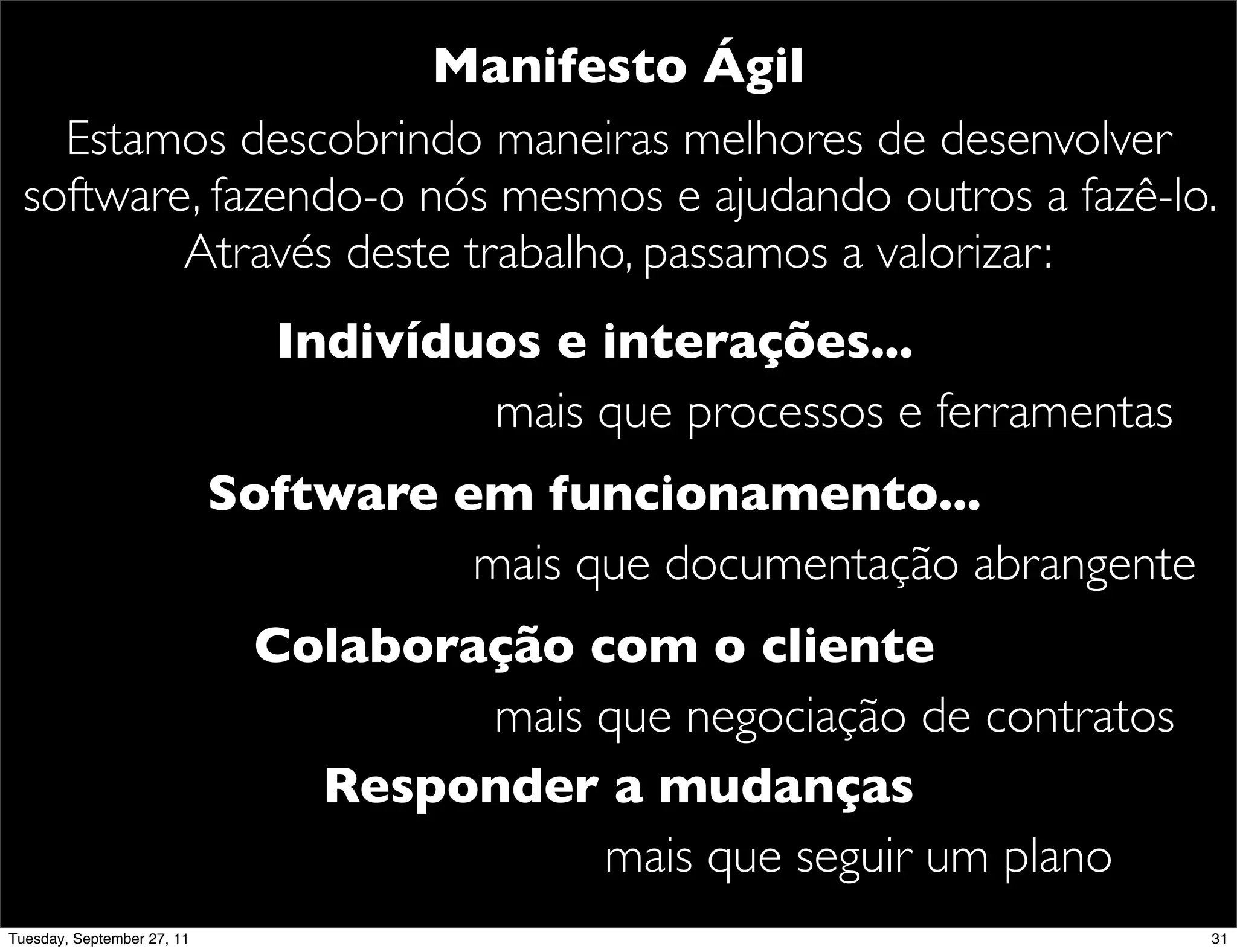 Manifesto Ágil
    Estamos descobrindo maneiras melhores de desenvolver
  software, fazendo-o nós mesmos e ajudando outros a fazê-lo.
          Através deste trabalho, passamos a valorizar:
                              Indivíduos e interações...
                                      mais que processos e ferramentas
                            Software em funcionamento...
                                      mais que documentação abrangente
                             Colaboração com o cliente
                                     mais que negociação de contratos
                               Responder a mudanças
                                          mais que seguir um plano
Tuesday, September 27, 11                                                31
 