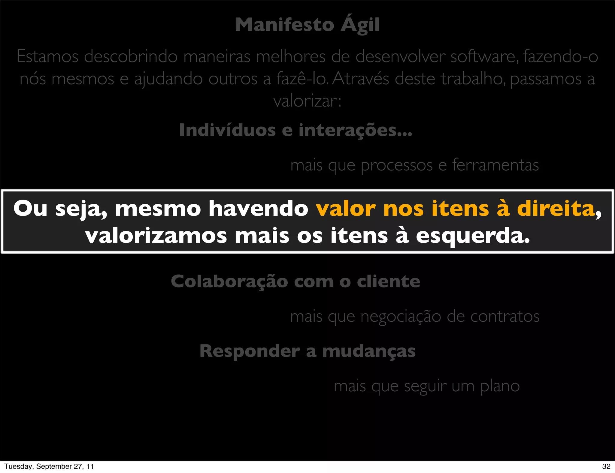 Manifesto Ágil
   Estamos descobrindo maneiras melhores de desenvolver software, fazendo-o
   nós mesmos e ajudando outros a fazê-lo. Através deste trabalho, passamos a
                                 valorizar:
                            Indivíduos e interações...
                                        mais que processos e ferramentas

  Ou seja, mesmo havendo valor nos itens à direita,
              Software em funcionamento...
        valorizamos mais osque documentação abrangente
                          mais itens à esquerda.

                            Colaboração com o cliente
                                        mais que negociação de contratos
                              Responder a mudanças
                                             mais que seguir um plano



Tuesday, September 27, 11                                                       32
 