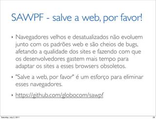 SAWPF - salve a web, por favor!
            ‣    Navegadores velhos e desatualizados não evoluem
                 junto com os padrões web e são cheios de bugs,
                 afetando a qualidade dos sites e fazendo com que
                 os desenvolvedores gastem mais tempo para
                 adaptar os sites a esses browsers obsoletos.
            ‣    "Salve a web, por favor" é um esforço para eliminar
                 esses navegadores.
            ‣    https://github.com/globocom/sawpf


Saturday, July 2, 2011                                                 29
 