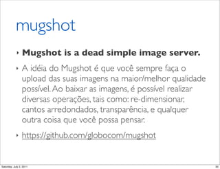 mugshot
            ‣    Mugshot is a dead simple image server.
            ‣    A idéia do Mugshot é que você sempre faça o
                 upload das suas imagens na maior/melhor qualidade
                 possível. Ao baixar as imagens, é possível realizar
                 diversas operações, tais como: re-dimensionar,
                 cantos arredondados, transparência, e qualquer
                 outra coisa que você possa pensar.
            ‣    https://github.com/globocom/mugshot


Saturday, July 2, 2011                                                 30
 