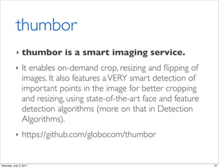 thumbor
            ‣    thumbor is a smart imaging service.
            ‣    It enables on-demand crop, resizing and ﬂipping of
                 images. It also features a VERY smart detection of
                 important points in the image for better cropping
                 and resizing, using state-of-the-art face and feature
                 detection algorithms (more on that in Detection
                 Algorithms).
            ‣    https://github.com/globocom/thumbor


Saturday, July 2, 2011                                                   31
 