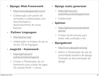 ‣    Django: Web Framework!                     ‣   Django static generator
                  ‣      http://www.djangoproject.com/          ‣   https://github.com/
                                                                    luckythetourist/staticgenerator
                  ‣      Colaboração com patchs de
                         correções, e colaborações com          ‣   Colaborador
                         documentação e                     ‣   Splinter
                         desenvolvimento de novas
                         features.                              ‣   https://github.com/cobrateam/
                                                                    splinter
            ‣     Python: Linguagem
                                                                ‣   Criador da ferramenta para
                  ‣      http://python.org/
                                                                    testes web, aceitação e etc
                  ‣      colaboração na limpeza da api na   ‣   Djangobrasil
                         versao 3.0 da linguagem
                                                                ‣   http://www.djangobrasil.org/
            ‣    magic2d - framework
                                                                ‣   Admin e Mantenedor do site da
                  ‣      https://github.com/
                                                                    comunidade brasileira de django.
                         andrewsmedina/magic2d
                                                                    Tradução da documentação do
                  ‣      Criador e Mantenedor de um                 django
                         framework para criação de jogos
                         2D usando html5 + canvas

Saturday, July 2, 2011                                                                                 34
 