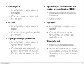 ‣    tweetgtalk                                    ‣   Pycurracy :!ferramenta de
                                                                   testes de aceitação (BDD)
                  ‣      https://github.com/igorsobreira/
                         tweetgtalk                                ‣   https://github.com/heynemann/
                                                                       pyccuracy
                  ‣      Criador - cliente de twitter como
                         bot de gtalk                              ‣   Colaborador
            ‣    eizzek                                        ‣   Splinter
                  ‣      https://github.com/igorsobreira/          ‣   https://github.com/cobrateam/
                         eizzek                                        splinter
                  ‣      Criador: bot pra g-talk, extensível       ‣   Criador e Mantenedor da
                         por plugins                                   ferramenta para testes web,
                                                                       aceitação e etc
            ‣    Django-design-patterns
                                                               ‣   Djangobrasil
                  ‣      https://github.com/igorsobreira/
                         django-design-patterns                    ‣   http://www.djangobrasil.org/
                  ‣      Colaborador: documentação de              ‣   Admin e Mantenedor do site da
                         padrões de projeto em django.                 comunidade brasileira de django.
                         Contribuição de alguns padrões.               Tradução da documentação do
                                                                       django


Saturday, July 2, 2011                                                                                    35
 