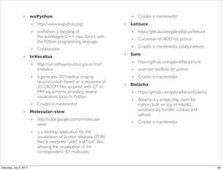 ‣      wxPython                                              ‣   Criador e mantenedor
                         ‣   http://www.wxpython.org/                      ‣   Lettuce
                         ‣   wxPython, a blending of                           ‣   https://github.com/gabrielfalcao/lettuce
                             the!wxWidgets!C++ class library with              ‣   Cucumber-ish BDD for python
                             the!Python!programming language.
                                                                               ‣   Criador e mantenedor, colaboradores
                         ‣   Colaborador
                                                                           ‣   Sure
                  ‣      InVesalius
                                                                               ‣   https://github.com/gabrielfalcao/sure
                         ‣   http://svn.softwarepublico.gov.br/trac/
                             invesalius                                        ‣   assertion toolbox for python
                         ‣   It generates 3D medical imaging                   ‣   Criador e mantenedor
                             reconstruction based on a sequence of
                             2D DICOM ﬁles acquired with CT or
                                                                           ‣   Bolacha
                             MRI equipments, providing several                 ‣   https://github.com/gabrielfalcao/bolacha
                             visualization tools. In Python.
                                                                               ‣   Bolacha is a simple http client for
                         ‣   Criador e mantenedor                                  python, built on top of httplib2,
                  ‣      Molecular-view                                            automatically handler cookies and
                                                                                   upload.
                         ‣   http://code.google.com/p/molecular-
                                                                               ‣   Criador e mantenedor
                             view/
                         ‣   is a desktop application for the
                             visualization of protein database (PDB)
                             ﬁles. It interprets ".pdb" and ".ent" ﬁles,
                             allowing the visualization of the
                             correspondent 3D molecules.


Saturday, July 2, 2011                                                                                                        36
 