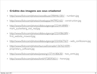 ‣    Crédito das imagens aos seus criadores!
            ‣    http://www.ﬂickr.com/photos/woodlouse/3984461581/ - numbers.jpg
            ‣    http://www.ﬂickr.com/photos/shoebappa/447992165/ - construction.jpg
            ‣    http://www.ﬂickr.com/photos/allaboutgeorge/2324418989/ -
                 mark_zuckerberg_not_real.jpg
            ‣    http://www.ﬂickr.com/photos/allaboutgeorge/2324386289/ -
                 ﬁrst_website_msword.jpg
            ‣    http://www.ﬂickr.com/photos/allaboutgeorge/2324367767/ - web_confessions.jpg
            ‣    http://www.ﬂickr.com/photos/taurusaﬁcionado/1367621839/ -
                 proprietary_software.jpg
            ‣    http://www.ﬂickr.com/photos/jonesing1/3714180630/ - two_cents.jpg
            ‣    http://www.ﬂickr.com/photos/kimli/4728593651/ - honor.jpg




Saturday, July 2, 2011                                                                          44
 