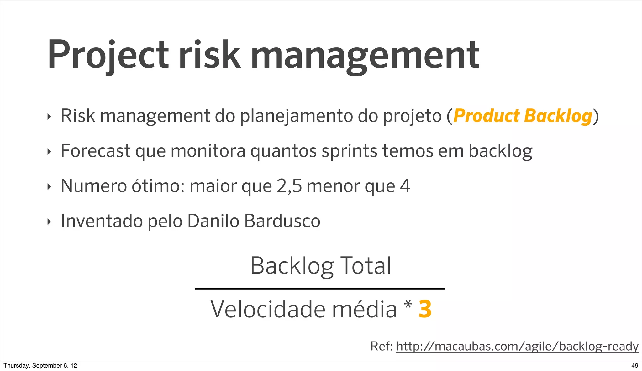 Project risk management
              ‣   Risk management do planejamento do projeto (Product Backlog)
              ‣   Forecast que monitora quantos sprints temos em backlog
              ‣   Numero ótimo: maior que 2,5 menor que 4
              ‣   Inventado pelo Danilo Bardusco

                                       Backlog Total
                                   Velocidade média * 3
                                                     Ref: http://macaubas.com/agile/backlog-ready
Sunday, September 9, 12                                                                        50
 