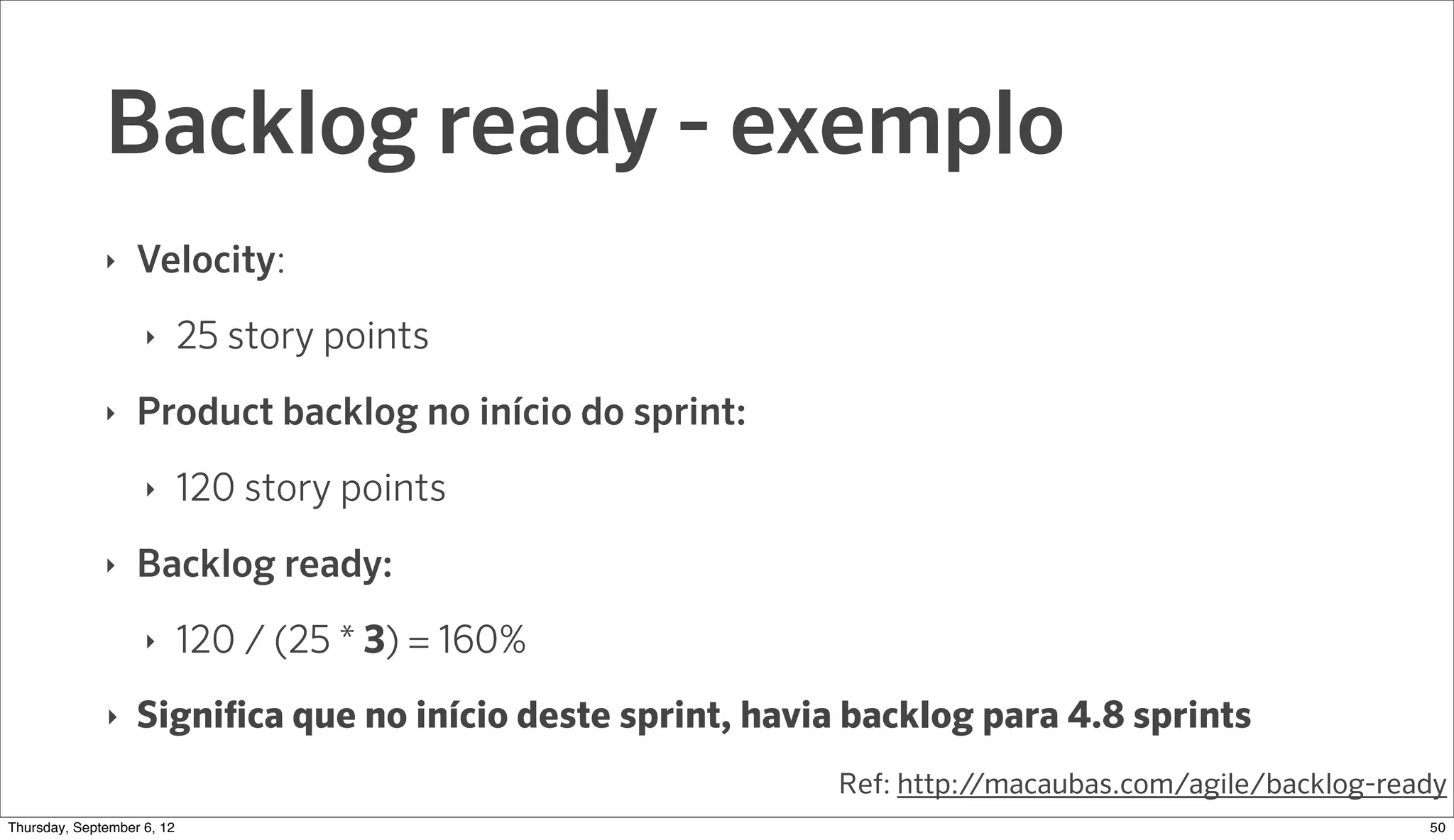 Backlog ready - exemplo
              ‣   Velocity:
                    ‣     25 story points
              ‣   Product backlog no início do sprint:
                    ‣     120 story points
              ‣   Backlog ready:
                    ‣     120 / (25 * 3) = 160%
              ‣   Significa que no início deste sprint, havia backlog para 4.8 sprints
                                                            Ref: http://macaubas.com/agile/backlog-ready
Sunday, September 9, 12                                                                               51
 