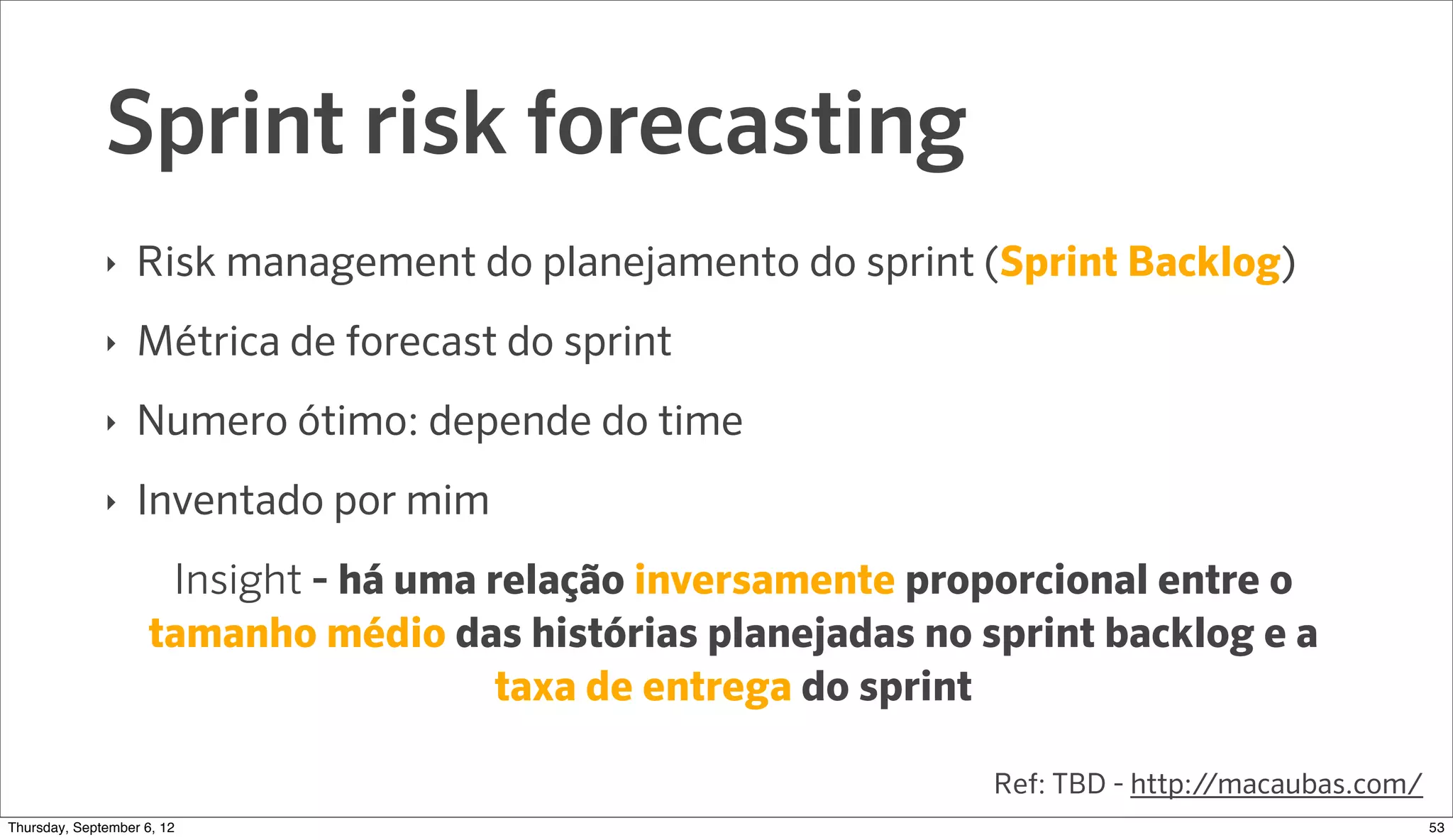 Sprint risk forecasting
              ‣   Risk management do planejamento do sprint (Sprint Backlog)
              ‣   Métrica de forecast do sprint
              ‣   Numero ótimo: depende do time
              ‣   Inventado por mim
                     Insight - há uma relação inversamente proporcional entre o
                    tamanho médio das histórias planejadas no sprint backlog e a
                                       taxa de entrega do sprint

                                                               Ref: TBD - http://macaubas.com/
Sunday, September 9, 12                                                                          54
 
