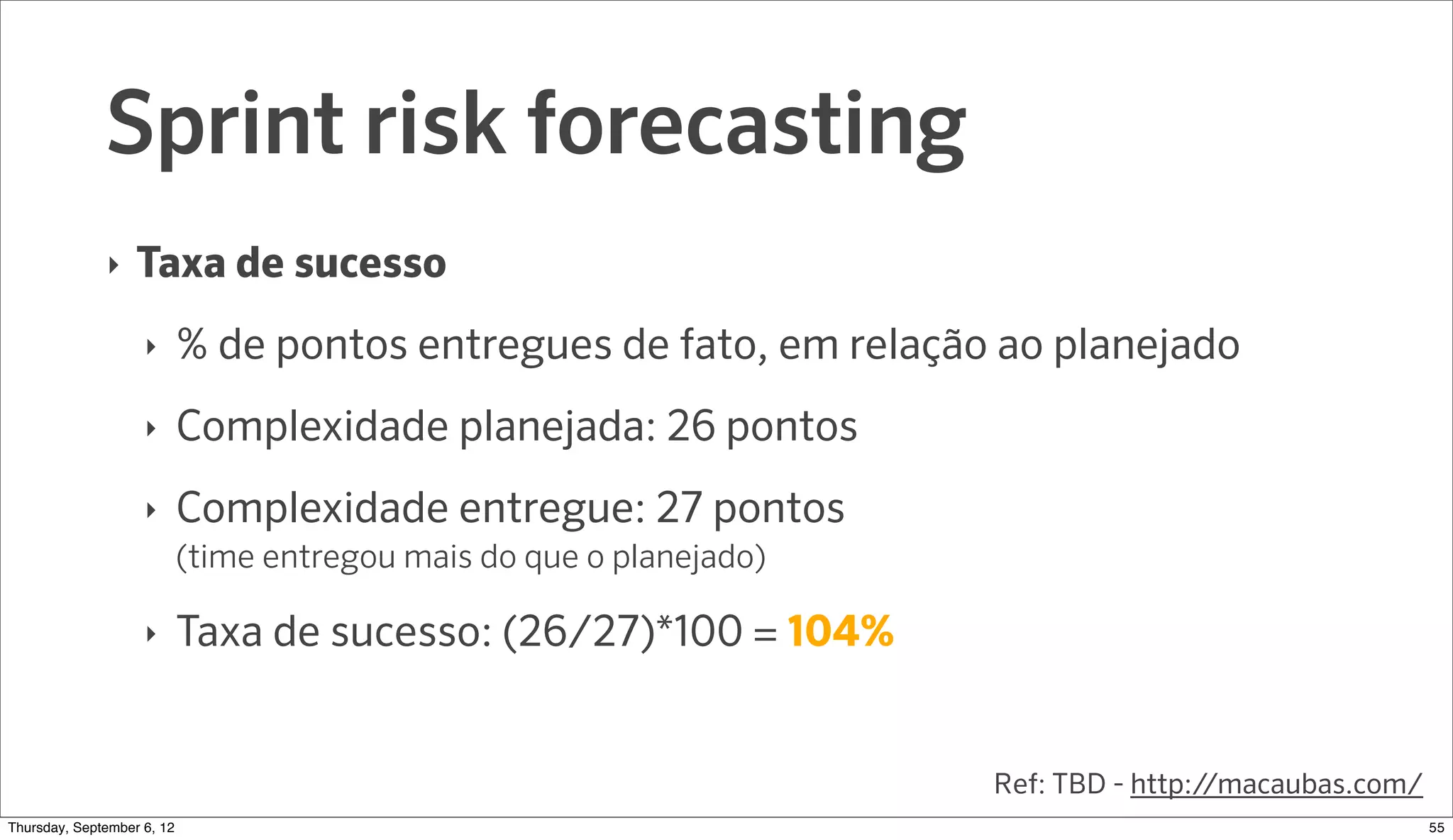Sprint risk forecasting
              ‣   Taxa de sucesso
                    ‣     % de pontos entregues de fato, em relação ao planejado
                    ‣     Complexidade planejada: 26 pontos
                    ‣     Complexidade entregue: 27 pontos
                          (time entregou mais do que o planejado)

                    ‣     Taxa de sucesso: (26/27)*100 = 104%


                                                                    Ref: TBD - http://macaubas.com/
Sunday, September 9, 12                                                                               56
 