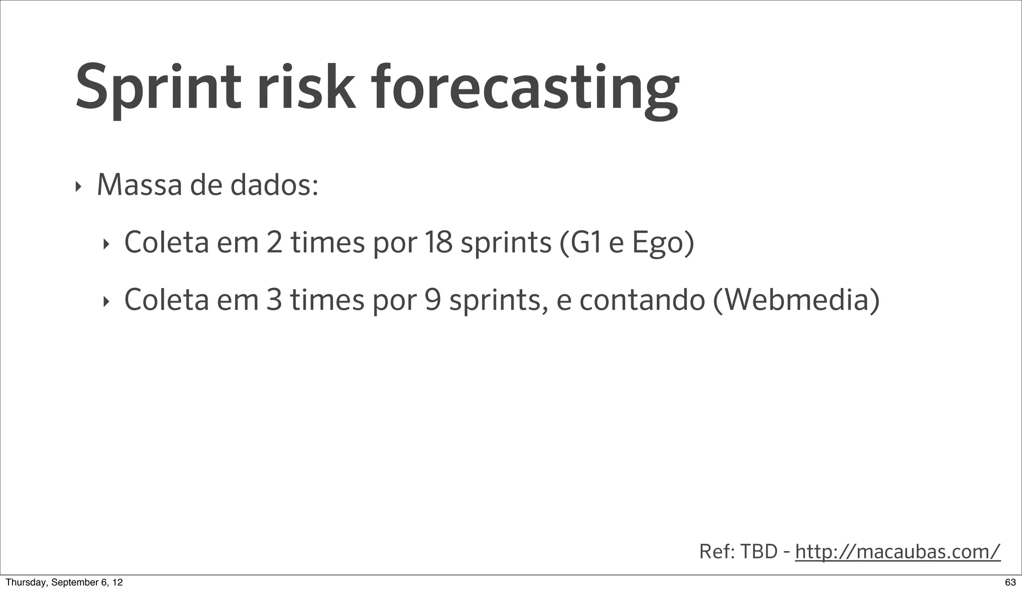 Sprint risk forecasting
              ‣   Massa de dados:
                    ‣     Coleta em 2 times por 18 sprints (G1 e Ego)
                    ‣     Coleta em 3 times por 9 sprints, e contando (Webmedia)




                                                                        Ref: TBD - http://macaubas.com/
Sunday, September 9, 12                                                                                   65
 