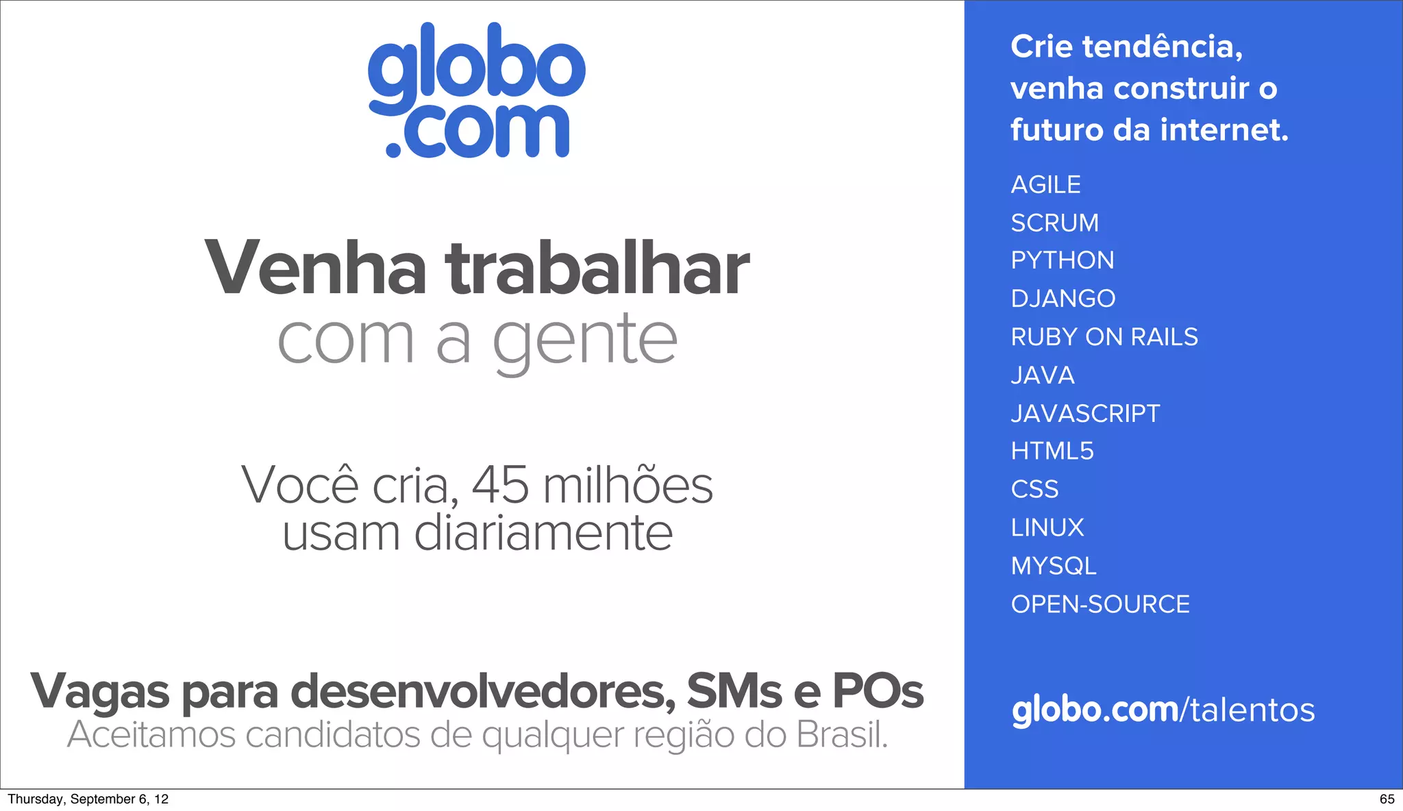 globo                         Crie tendência,

                               .com
                                                             venha construir o
                                                             futuro da internet.
                                                             AGILE
                                                             SCRUM

                          Venha trabalhar                    PYTHON
                                                             DJANGO

                           com a gente                       RUBY ON RAILS
                                                             JAVA
                                                             JAVASCRIPT
                                                             HTML5
                          Você cria, 45 milhões              CSS
                           usam diariamente                  LINUX
                                                             MYSQL
                                                             OPEN-SOURCE


   Vagas para desenvolvedores, SMs e POs                     globo.com/talentos
        Aceitamos candidatos de qualquer região do Brasil.
Sunday, September 9, 12                                                            67
 