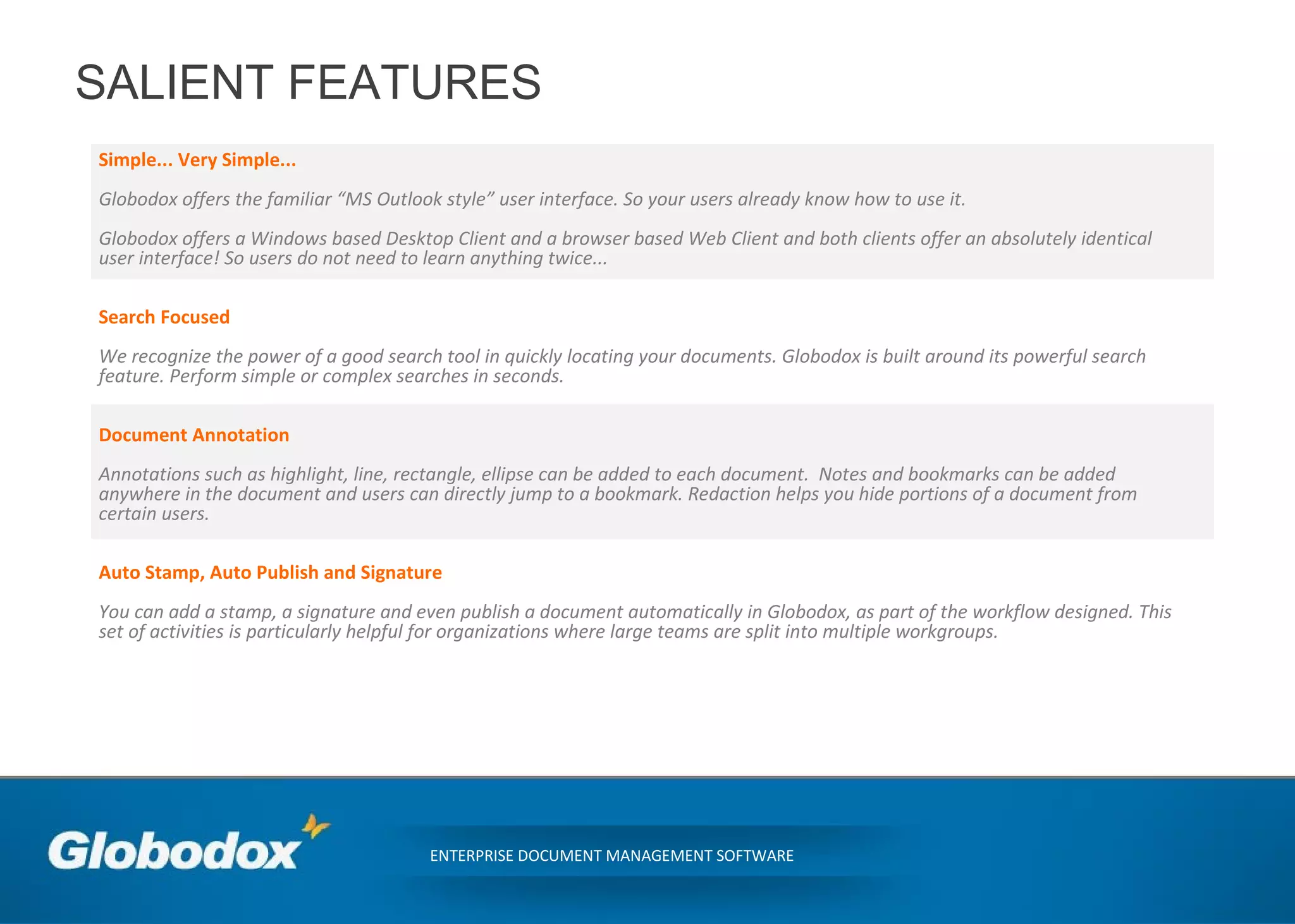 SALIENT FEATURES
Simple... Very Simple...
Globodox offers the familiar “MS Outlook style” user interface. So your users already know how to use it.
Globodox offers a Windows based Desktop Client and a browser based Web Client and both clients offer an absolutely identical
user interface! So users do not need to learn anything twice...
Search Focused
We recognize the power of a good search tool in quickly locating your documents. Globodox is built around its powerful search
feature. Perform simple or complex searches in seconds.
Document Annotation
Annotations such as highlight, line, rectangle, ellipse can be added to each document. Notes and bookmarks can be added
anywhere in the document and users can directly jump to a bookmark. Redaction helps you hide portions of a document from
certain users.
Auto Stamp, Auto Publish and Signature
You can add a stamp, a signature and even publish a document automatically in Globodox, as part of the workflow designed. This
set of activities is particularly helpful for organizations where large teams are split into multiple workgroups.
ENTERPRISE DOCUMENT MANAGEMENT SOFTWARE
 