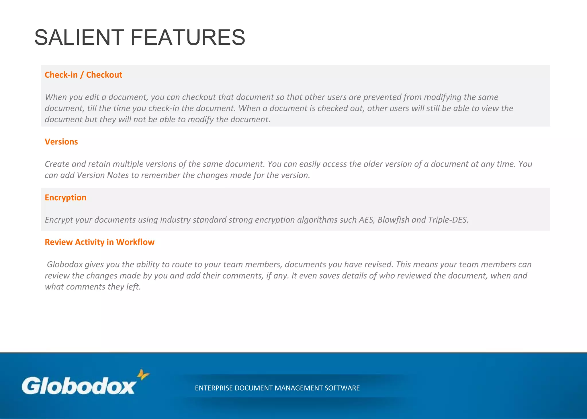 SALIENT FEATURES
Check-in / Checkout
When you edit a document, you can checkout that document so that other users are prevented from modifying the same
document, till the time you check-in the document. When a document is checked out, other users will still be able to view the
document but they will not be able to modify the document.
Versions
Create and retain multiple versions of the same document. You can easily access the older version of a document at any time. You
can add Version Notes to remember the changes made for the version.
Encryption
Encrypt your documents using industry standard strong encryption algorithms such AES, Blowfish and Triple-DES.
Review Activity in Workflow
Globodox gives you the ability to route to your team members, documents you have revised. This means your team members can
review the changes made by you and add their comments, if any. It even saves details of who reviewed the document, when and
what comments they left.
ENTERPRISE DOCUMENT MANAGEMENT SOFTWARE
 