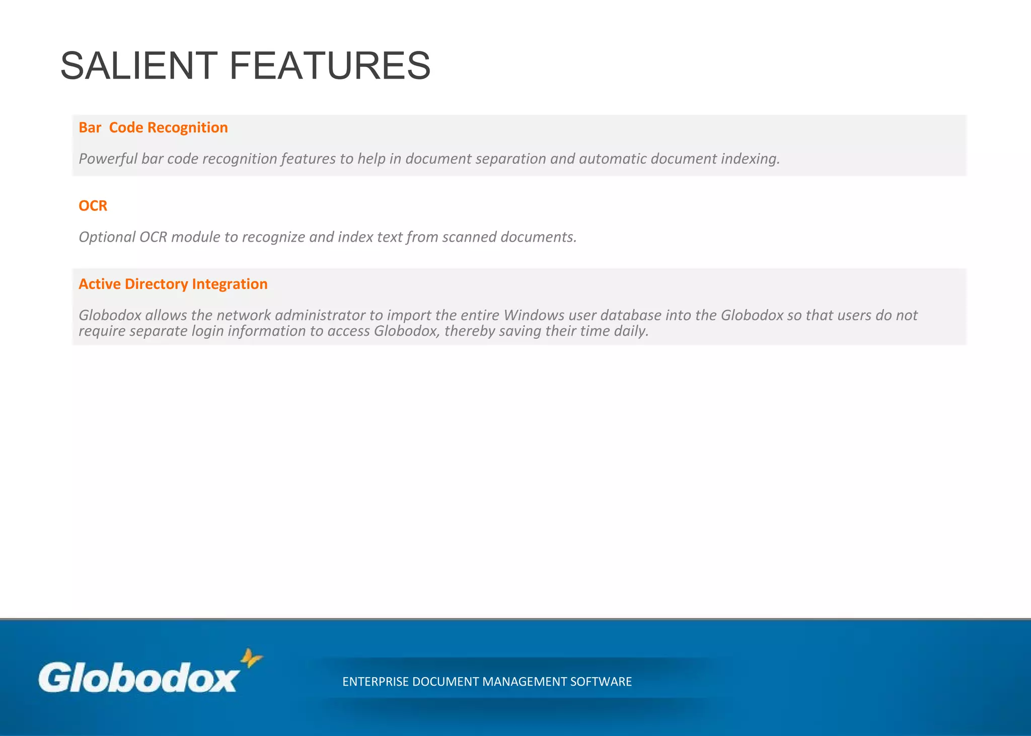 SALIENT FEATURES
Bar Code Recognition
Powerful bar code recognition features to help in document separation and automatic document indexing.
OCR
Optional OCR module to recognize and index text from scanned documents.
Active Directory Integration
Globodox allows the network administrator to import the entire Windows user database into the Globodox so that users do not
require separate login information to access Globodox, thereby saving their time daily.
ENTERPRISE DOCUMENT MANAGEMENT SOFTWARE
 