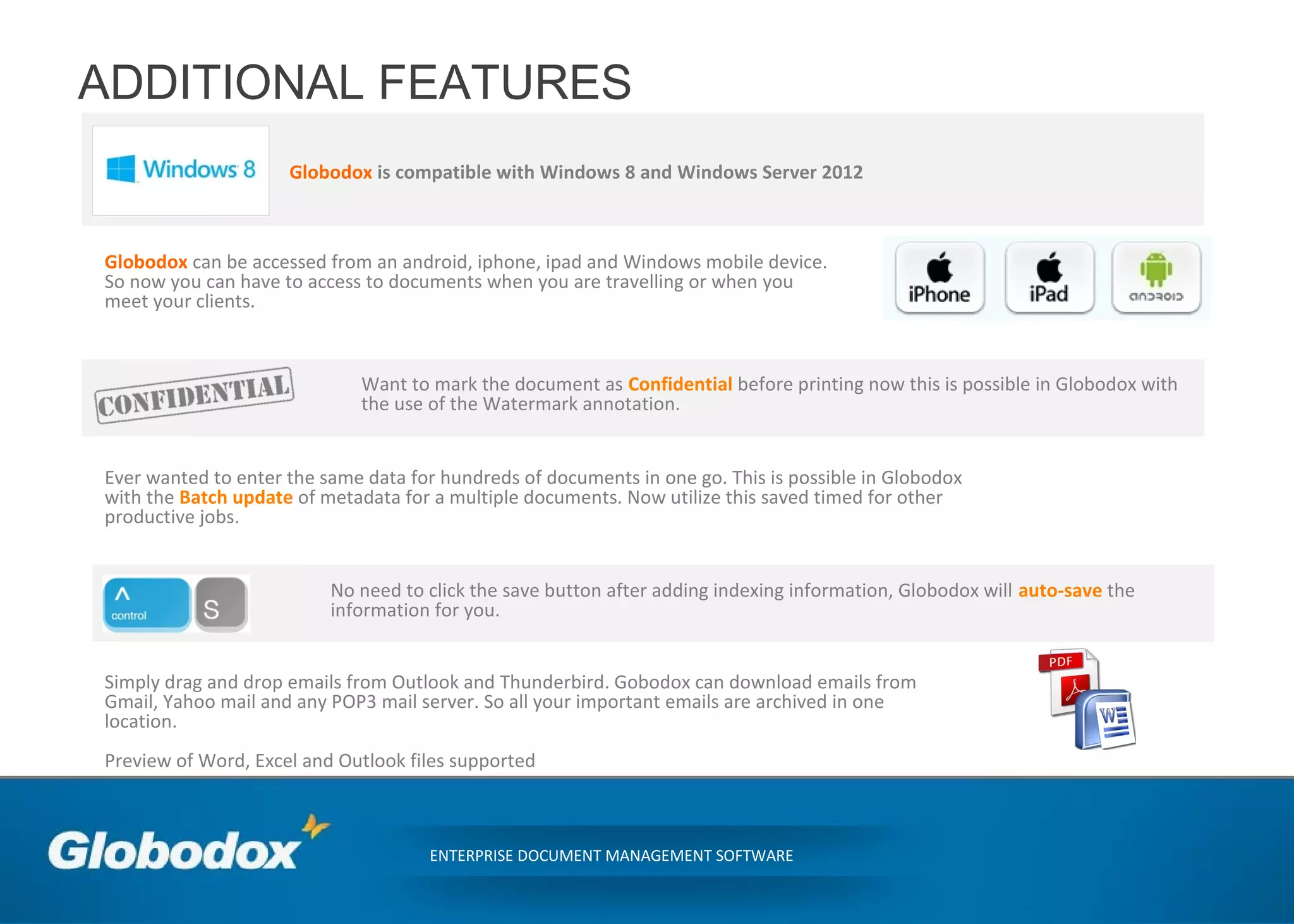 ADDITIONAL FEATURES
Globodox is compatible with Windows 8 and Windows Server 2012
ENTERPRISE DOCUMENT MANAGEMENT SOFTWARE
Simply drag and drop emails from Outlook and Thunderbird. Gobodox can download emails from
Gmail, Yahoo mail and any POP3 mail server. So all your important emails are archived in one
location.
Preview of Word, Excel and Outlook files supported
Globodox can be accessed from an android, iphone, ipad and Windows mobile device.
So now you can have to access to documents when you are travelling or when you
meet your clients.
Want to mark the document as Confidential before printing now this is possible in Globodox with
the use of the Watermark annotation.
Ever wanted to enter the same data for hundreds of documents in one go. This is possible in Globodox
with the Batch update of metadata for a multiple documents. Now utilize this saved timed for other
productive jobs.
No need to click the save button after adding indexing information, Globodox will auto-save the
information for you.
 