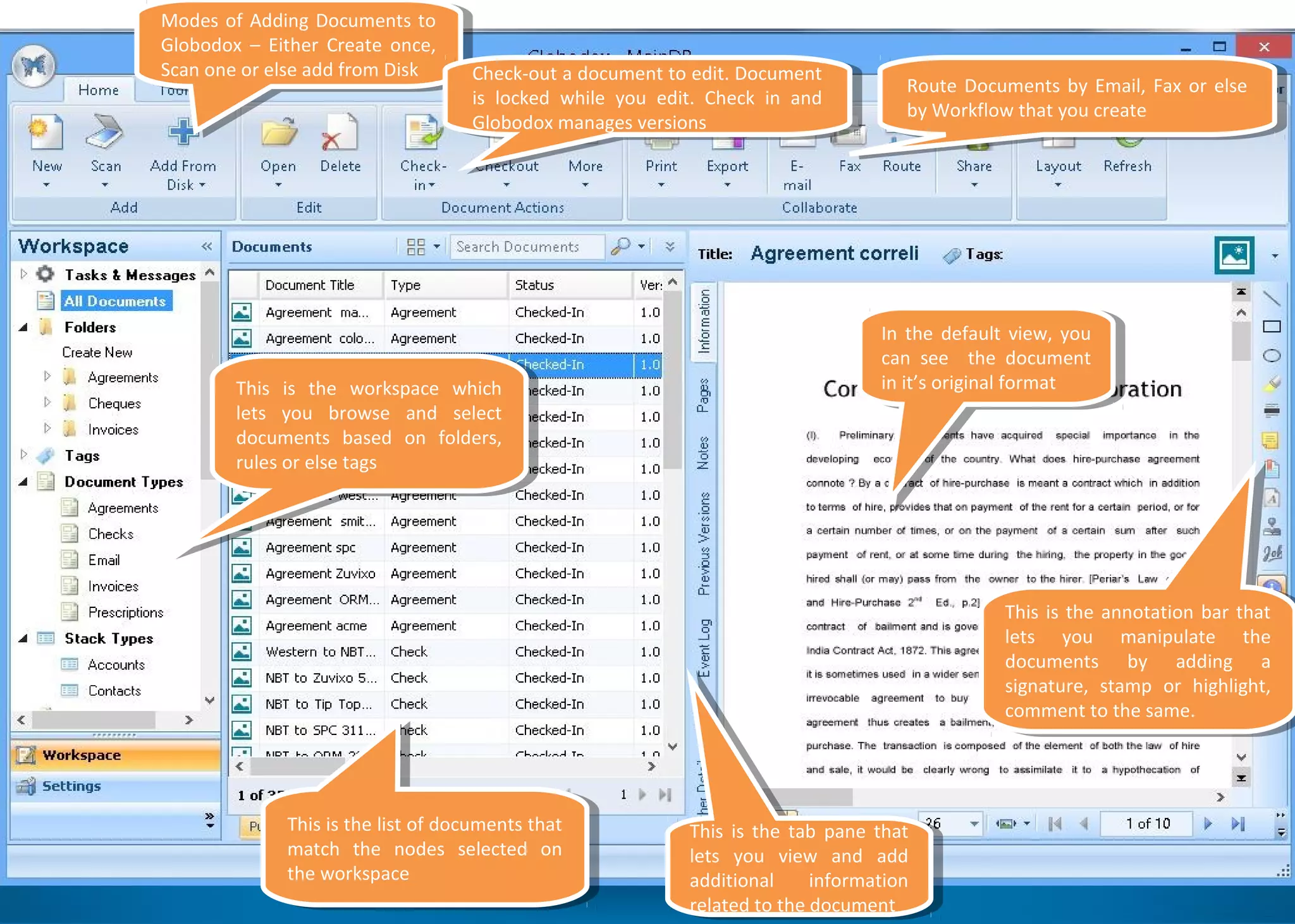 Modes of Adding Documents to
Globodox – Either Create once,
Scan one or else add from Disk
Modes of Adding Documents to
Globodox – Either Create once,
Scan one or else add from Disk Check-out a document to edit. Document
is locked while you edit. Check in and
Globodox manages versions
Check-out a document to edit. Document
is locked while you edit. Check in and
Globodox manages versions
Route Documents by Email, Fax or else
by Workflow that you create
Route Documents by Email, Fax or else
by Workflow that you create
In the default view, you
can see the document
in it’s original format
In the default view, you
can see the document
in it’s original format
This is the annotation bar that
lets you manipulate the
documents by adding a
signature, stamp or highlight,
comment to the same.
This is the annotation bar that
lets you manipulate the
documents by adding a
signature, stamp or highlight,
comment to the same.
This is the tab pane that
lets you view and add
additional information
related to the document
This is the tab pane that
lets you view and add
additional information
related to the document
This is the list of documents that
match the nodes selected on
the workspace
This is the list of documents that
match the nodes selected on
the workspace
This is the workspace which
lets you browse and select
documents based on folders,
rules or else tags
This is the workspace which
lets you browse and select
documents based on folders,
rules or else tags
 