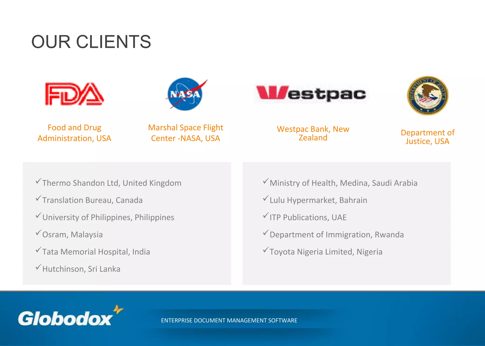 OUR CLIENTS
ENTERPRISE DOCUMENT MANAGEMENT SOFTWARE
Thermo Shandon Ltd, United Kingdom
Translation Bureau, Canada
University of Philippines, Philippines
Osram, Malaysia
Tata Memorial Hospital, India
Hutchinson, Sri Lanka
Food and Drug
Administration, USA
Marshal Space Flight
Center -NASA, USA
Westpac Bank, New
Zealand
Department of
Justice, USA
Ministry of Health, Medina, Saudi Arabia
Lulu Hypermarket, Bahrain
ITP Publications, UAE
Department of Immigration, Rwanda
Toyota Nigeria Limited, Nigeria
 