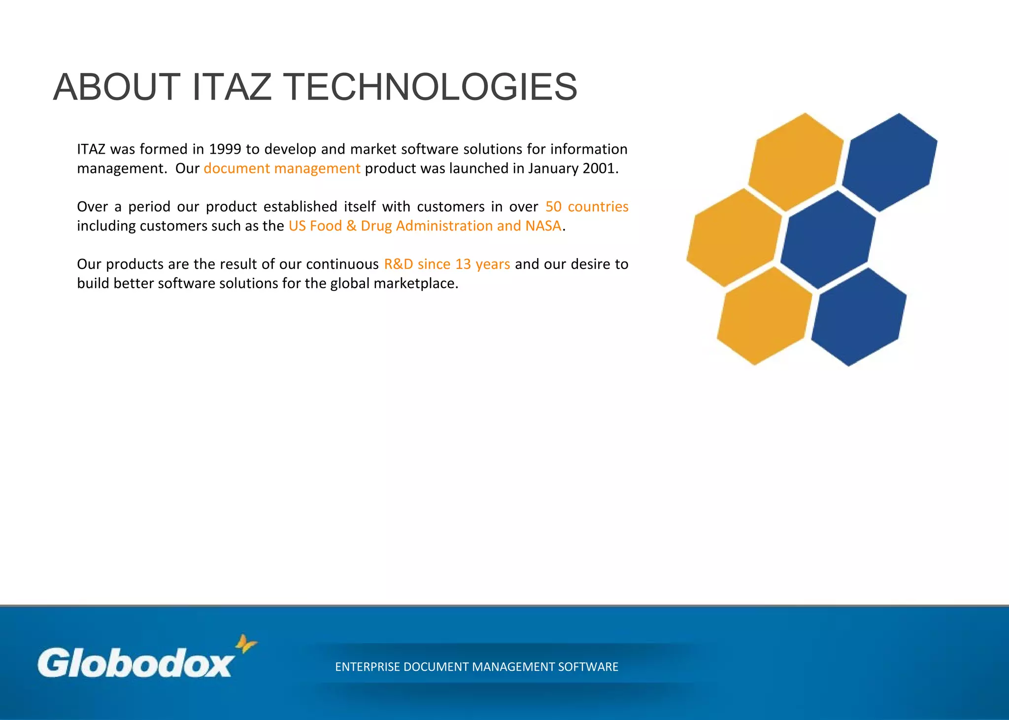 ABOUT ITAZ TECHNOLOGIES
ITAZ was formed in 1999 to develop and market software solutions for information
management. Our document management product was launched in January 2001.
Over a period our product established itself with customers in over 50 countries
including customers such as the US Food & Drug Administration and NASA.
Our products are the result of our continuous R&D since 13 years and our desire to
build better software solutions for the global marketplace.
ENTERPRISE DOCUMENT MANAGEMENT SOFTWARE
 