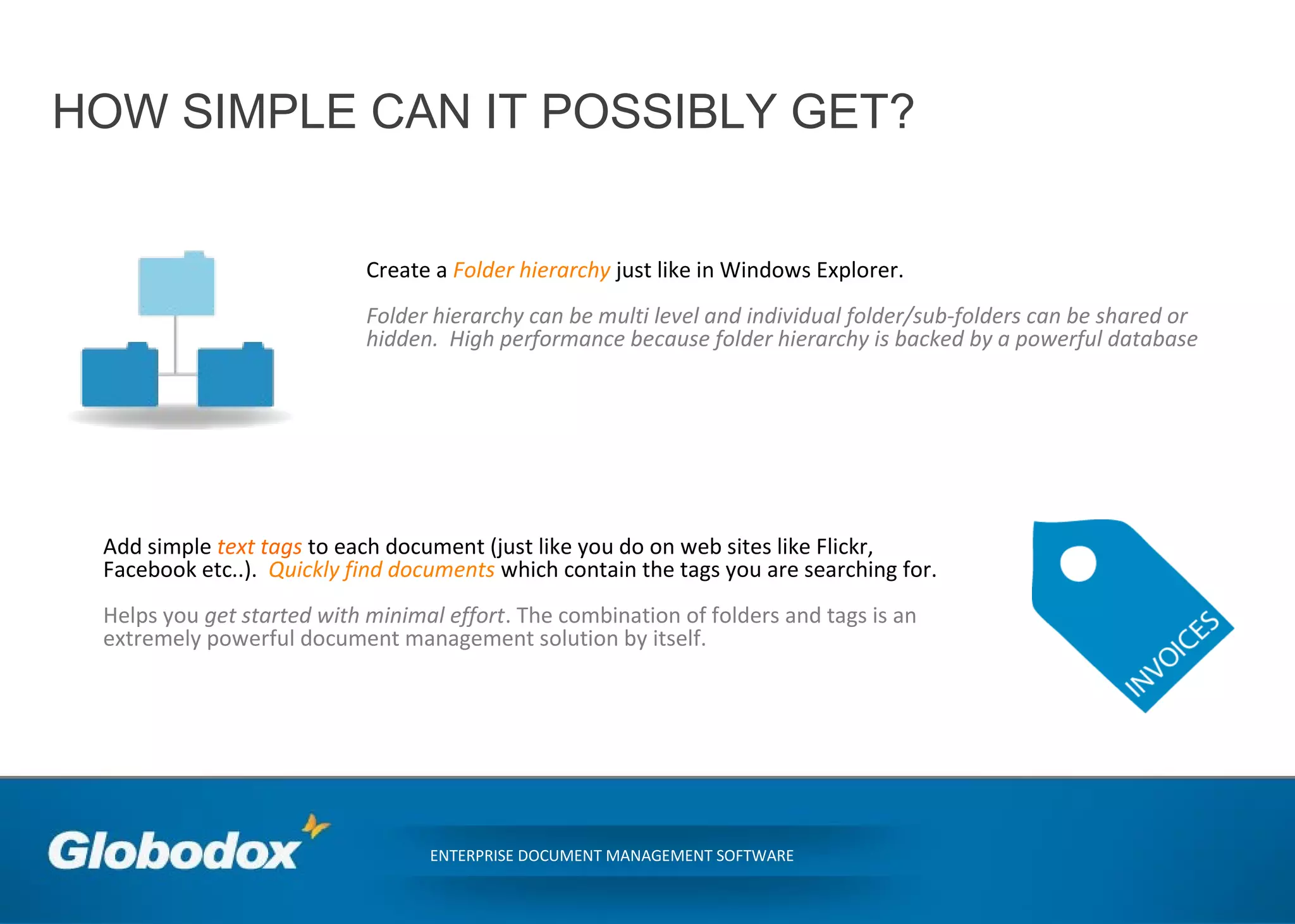 HOW SIMPLE CAN IT POSSIBLY GET?
ENTERPRISE DOCUMENT MANAGEMENT SOFTWARE
Create a Folder hierarchy just like in Windows Explorer.
Folder hierarchy can be multi level and individual folder/sub-folders can be shared or
hidden. High performance because folder hierarchy is backed by a powerful database
Add simple text tags to each document (just like you do on web sites like Flickr,
Facebook etc..). Quickly find documents which contain the tags you are searching for.
Helps you get started with minimal effort. The combination of folders and tags is an
extremely powerful document management solution by itself.
 