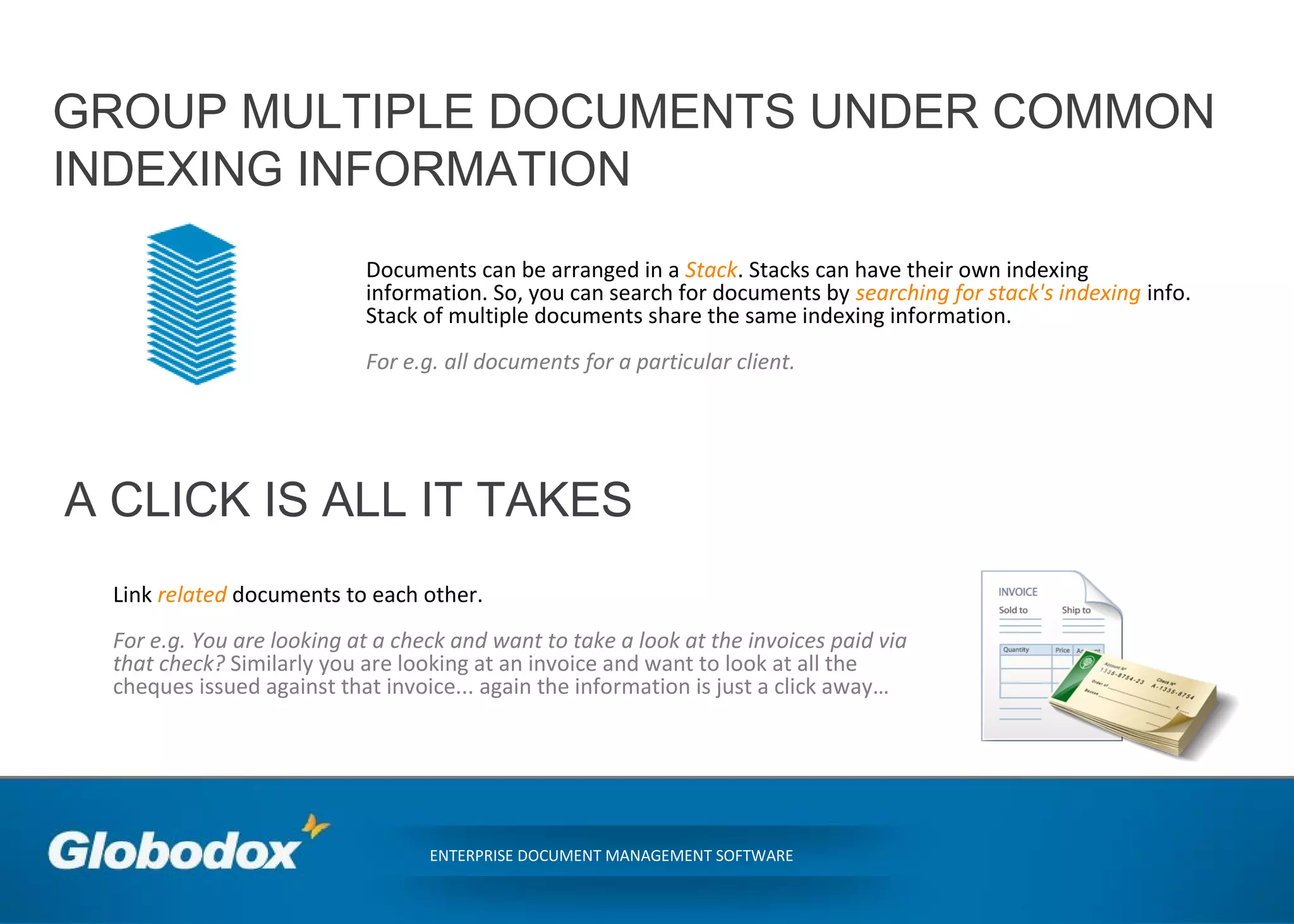 GROUP MULTIPLE DOCUMENTS UNDER COMMON
INDEXING INFORMATION
ENTERPRISE DOCUMENT MANAGEMENT SOFTWARE
Documents can be arranged in a Stack. Stacks can have their own indexing
information. So, you can search for documents by searching for stack's indexing info.
Stack of multiple documents share the same indexing information.
For e.g. all documents for a particular client.
A CLICK IS ALL IT TAKES
Link related documents to each other.
For e.g. You are looking at a check and want to take a look at the invoices paid via
that check? Similarly you are looking at an invoice and want to look at all the
cheques issued against that invoice... again the information is just a click away…
 