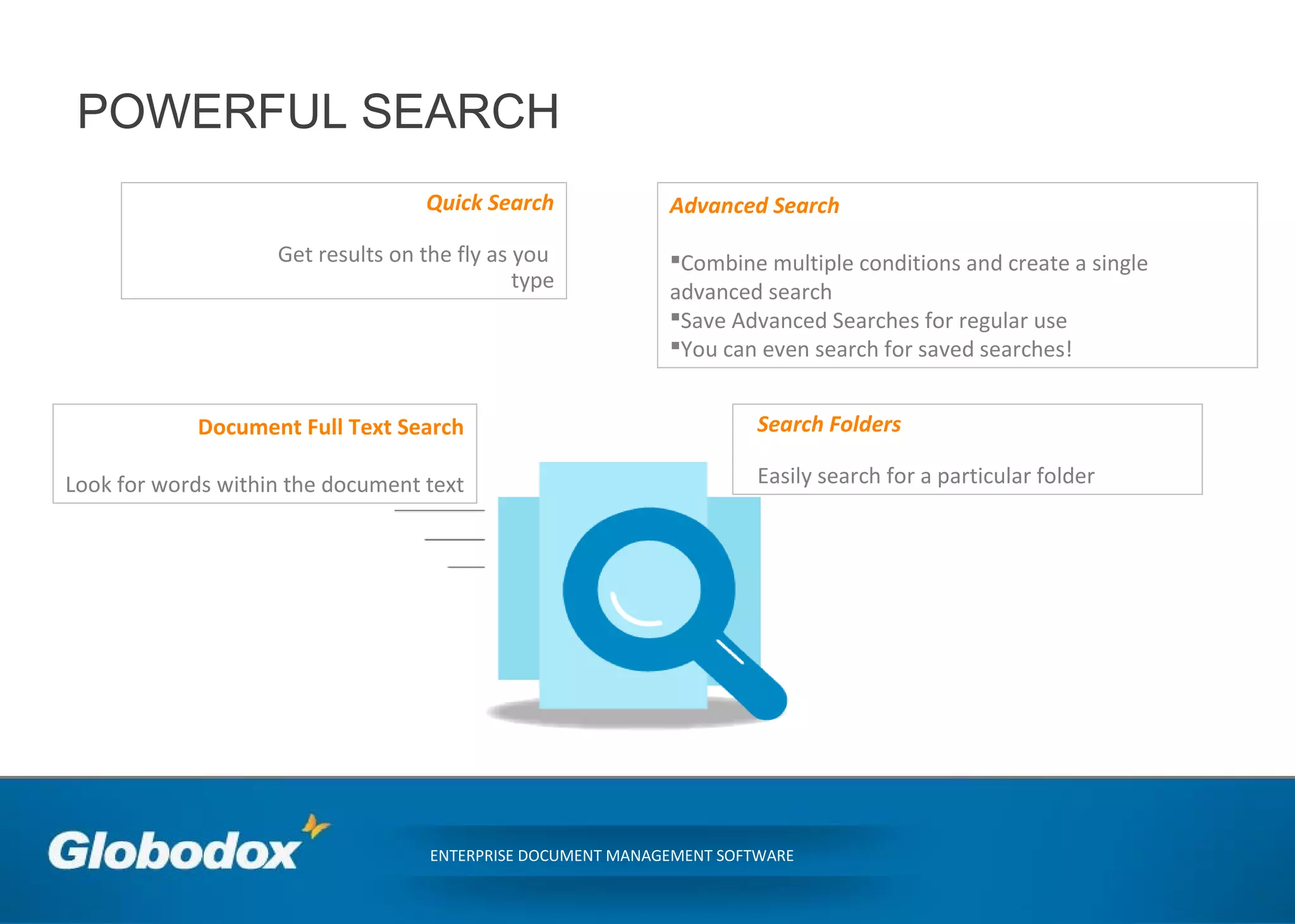 POWERFUL SEARCH
ENTERPRISE DOCUMENT MANAGEMENT SOFTWARE
Quick Search
Get results on the fly as you
type
Document Full Text Search
Look for words within the document text
Advanced Search
Combine multiple conditions and create a single
advanced search
Save Advanced Searches for regular use
You can even search for saved searches!
Search Folders
Easily search for a particular folder
 