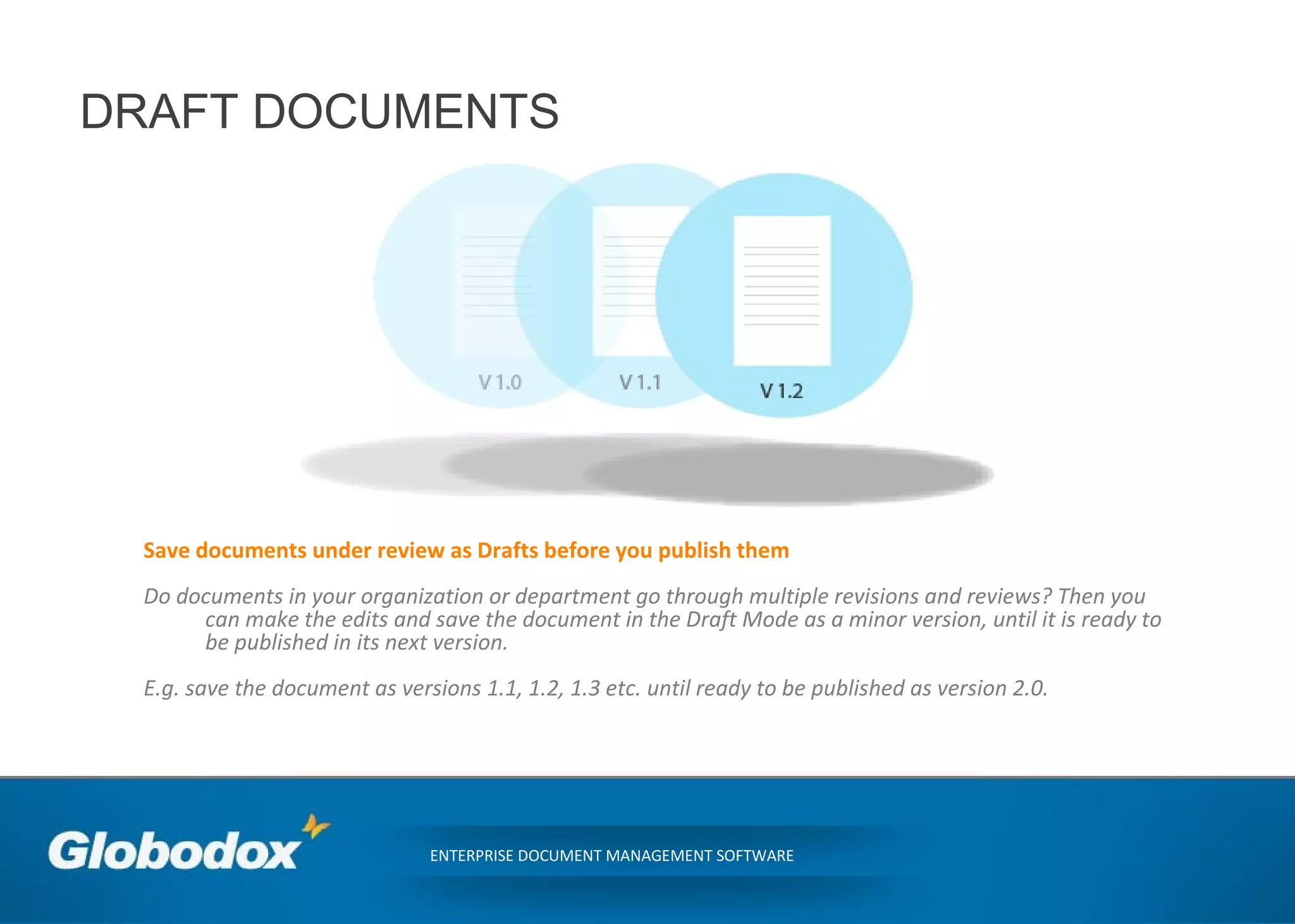 DRAFT DOCUMENTS
ENTERPRISE DOCUMENT MANAGEMENT SOFTWARE
Save documents under review as Drafts before you publish them
Do documents in your organization or department go through multiple revisions and reviews? Then you
can make the edits and save the document in the Draft Mode as a minor version, until it is ready to
be published in its next version.
E.g. save the document as versions 1.1, 1.2, 1.3 etc. until ready to be published as version 2.0.
 