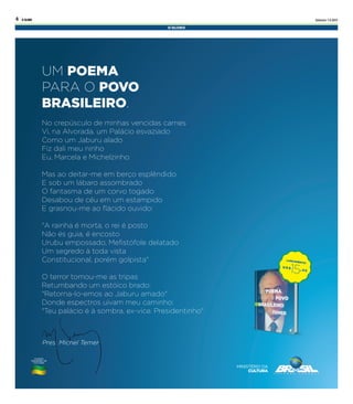 Sábado 1.4.2017O GLOBO4
UM POEMA
PARA O POVO
BRASILEIRO.
No crepúsculo de minhas vencidas carnes
Vi, na Alvorada, um Palácio esvaziado
Como um Jaburu alado
Fiz dali meu ninho
Eu, Marcela e Michelzinho
Mas ao deitar-me em berço esplêndido
E sob um lábaro assombrado
O fantasma de um corvo togado
Desabou de céu em um estampido
E grasnou-me ao ﬂácido ouvido:
"A rainha é morta, o rei é posto
Não és guia, é encosto
Urubu empossado, Meﬁstófole delatado
Um segredo à toda vista
Constitucional, porém golpista"
O terror tomou-me as tripas
Retumbando um estóico brado:
"Retorna-lo-emos ao Jaburu amado"
Donde espectros uivam meu caminho:
"Teu palácio é à sombra, ex-vice. Presidentinho"
Pres. Michel TemerPres. Michel TemerPres. Michel Temer
LANÇAMENTO!
15, 4 5
U S $
 