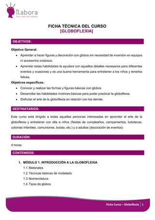 Ficha Curso – Globoflexia 1
FICHA TÉCNICA DEL CURSO
[GLOBOFLEXIA]
OBJETIVOS:
Objetivo General:
• Aprender a hacer figuras y decoración con globos sin necesidad de inversión en equipos
ni accesorios costosos.
• Aprender estas habilidades te ayudara con aquellos detalles necesarios para diferentes
eventos y ocasiones y es una buena herramienta para entretener a los niños y tenerlos
felices.
Objetivos específicos:
• Conocer y realizar las formas y figuras básicas con globos
• Desarrollar las habilidades motrices básicas para poder practicar la globoflexia.
• Disfrutar el arte de la globoflexia en relación con los demás.
DESTINATARIOS:
Este curso está dirigido a todas aquellas personas interesadas en aprender el arte de la
globoflexia y entretener con ella a niños (fiestas de cumpleaños, campamentos, ludotecas,
colonias infantiles, comuniones, bodas; etc.) y a adultos (decoración de eventos)
DURACIÓN:
4 horas
CONTENIDOS:
1. MÓDULO 1. INTRODUCCIÓN A LA GLOBOFLEXIA
1.1.Materiales
1.2.Técnicas básicas de modelado
1.3.Nomenclatura
1.4.Tipos de globos
 