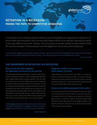 RETENTION IN A RECESSION:
PAvINg ThE PATh TO COmPETITIvE AdvANTAgE




In a recession, many company leaders erroneously assume employees are happy to have a job and so re-
tention efforts are unimportant. Due to the dire psychological effects of the recession resulting from layoffs,
rumors and additional job duties, however, many employees are actively looking for work elsewhere while
still currently employed. These employees have disengaged from the company and its objectives.


“Even among the engaged, almost 40% are ‘passive job-seekers.’ Even worse, fully half of the disengaged have no plans to leave. Employers
face a real risk of losing the people they’d most like to keep - while retaining those who are not contributing as they should.”
                                                                                                                                               – Towers Perrin, 2008




ThE ImPORTANCE OF RETENTION IN A RECESSION
Keep your top performers engaged in                                                     Engage your middle tier of employees to
your organization and focused on your priorities.                                       create networks of success.
Your best people will always have options. If you do not offer them a                   Foster teamwork up and down the chain. After all, your top per-
culture they want to be a part of—a culture of appreciation that shows                  formers can’t deliver the results you need in a vacuum. While your
how individual efforts support company objectives—they will leave,                      middle tier may never perform at the level of top talent, ensuring
now or when the economy turns. Most of your top talent understand                       you have the right person, in the right job with the right attitude will
the need for cutbacks and even layoffs due to the recession. It is how                  deliver consistently better results across the board.
you treat your employees before, during and after those actions that
                                                                                        Ensure you are staffed appropriately for the upturn.
will have the most impact on their attitudes now and in the future. They
may forgive you for necessary layoffs, but they may not forgive lack of                 The company best poised to take advantage of the eventual upturn
appreciation for their extra effort after such actions. Make sure they                  is the one that does not have to seek out new talent, train them,
know you value them as well as their efforts and the company culture                    incorporate them into the company culture, steep them in the stra-
itself is solid, positive, and appreciative—even during a recession.
                                                                                        tegic priorities, and only then begin to see results. Watson Wyatt
                                                                                        Worldwide recently reported their clients’ biggest challenge to be
                                                                                        regaining momentum when business accelerates without needing
“Highly engaged employees are already working at or near their peak
                                                                                        to rehire large numbers of people.
but are often limited by their less engaged co-workers. Focusing on
engaging core contributors can improve both groups’ productivity.”

                                                     – Watson Wyatt, 2008




                                                                 © 2009 Globoforce Ltd. All rights reserved
              144 Turnpike Road, Suite 310, Southborough, MA, 01772 USA. t: +1 888 743 6723 f: +1 508 357 8964 e: info@globoforce.com www.globoforce.com
 