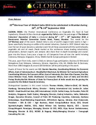 Press Release
22nd Glorious Year of Globoil India 2018 to be celebrated in Mumbai during
26th, 27th& 28th September 2018
GLOBOIL INDIA– the Premier International Conference on Vegetable Oil, Feed & Feed
Ingredients, Oilseeds & Oleo chemicals organized by Tefla’sunder the patronage of The Solvent
Extractors’ Association of India is scheduled during 26th
– 27th
– 28th
September 2018 at
Renaissance Mumbai Convention Centre Hotel, Powai, Mumbai. This would be the
22nd
Glorious year of the event. Globoil India is one of world’s largest trade events in Agri –
Space specifically focusing on edible oil & related industries. Started in 1997 Globoil India has
over the last 22 years become a calendar event for all those associated with the world oilseeds,
vegetable oils and oil meals /feeds market as the conference draws leading industrialists,
policymakers, domain experts and analysts who share their in-depth knowledge and crystal-
gaze into the future. Every year a large no. of Companies from all over the world including
Indonesia, Malaysia, Singapore, China, Middle East & Europe participate in Globoil.
This year, apart from India, event is likely to witness huge participation, Business & Ministerial
Delegations from Malaysia, Indonesia, Ukraine, Argentina, USA, UK, Middle-East & Germany.
More than 1000 Delegates & around 100 Exhibitors will be participating in this event.
Guests of Honor for the events are H.E. Darmin Nasution, Coordinating Minister for Economic
Affairs, Govt of Indonesia;Ibu.Ir. Musdhalifah Machmud, Dy Minister for Food and Agriculture
Coordinating Ministry for Economic Affair, Govt of Indonesia; Shri.Ram Vilas Paswan, Hon’ble,
Union Minister Food, Public Distribution & Consumer Affairs, Govt of India and Shri.Shiv
Pratap Shukla,Hon’ble Minister of State for Finance,Govt of India would also be gracing the
occasion for the Globoil Awards Ceremony.
Distinguished Speakers in this event include Thomas Mielke, Editor-in-Chief, Oil World,
Hamburg, Germany;Dorab Mistry, Director - Godrej International Ltd, London;Dr. Julian
McGill – Head-South East Asia, LMC International, U.K;Dr. Sathia Varqa, Co-Founder, Palm Oil
Analytics, Singapore; Nadir Godrej, Managing Director, Godrej Industries, India; Mahendra
Siregar, Executive Director, Council of Palm Oil Producing Countries, Indonesia; Svetlana
Sinkovskaya, Head-Marketing Department, APK-Inform Agency, Ukraine; Atul Chaturvedi,
President – SEA & CEO – Agri Business, Adani Group;Sudhakar Desai, CEO, Emami
Agrotech;Angshu Mallick, COO, Adani Wilmar Ltd; Sandeep Bajoria, CEO - Sunvin
Group;Mrugank Paranjape, Managing Director & CEO, MCX; Vijay Kumar Venkataraman,
Managing Director & CEO, NCDEX & Nagaraj Meda,Managing Director – Transgraph
Consulting Pvt. Ltd.
 